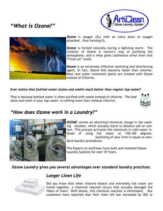 “What is Ozone?”
                                      Ozone is oxygen (O2) with an extra atom of oxygen
                                      attached , thus forming O3.

                                      Ozone is formed naturally during a lightning storm. The
                                      creation of Ozone is nature’s way of purifying the
                                      atmosphere, and is what gives clothesline dried linen that
                                      “Fresh air” smell.

                                      Ozone is an extremely effective sanitizing and disinfecting
                                      agent. In fact, Ozone kills bacteria faster than chlorine.
                                      Most new water treatment plants are treated with Ozone
                                      instead of Chlorine.


Ever notice that bottled water tastes and smells much better than regular tap water?

That is because bottled water is often purified with ozone instead of chlorine. The bad
taste and smell in your tap water, is nothing more than residual chlorine.


“How does Ozone work in a Laundry?”
                                      OZONE carries an electrical/chemical charge in the wash-
                                      ing solution, which actually starts to dissolve soil on con-
                                      tact. This process activates the chemicals in cold water in-
                                      stead of using hot water at 140-160 degrees.
                                                          Sanitizing of your linen is equal to stan-
                                      dard laundry procedures.

                                      The Experts at ArtiClean have built and installed Ozone
                                      Laundry Systems for over 10 Years.



 Ozone Laundry gives you several advantages over standard laundry practices.

                        Longer Linen Life
                        Did you know that when chlorine bleach and extremely hot water are
                        mixed together, a chemical reaction occurs that actually damages the
                        fibers of linen? With Ozone, this chemical reaction is eliminated. Our
                        customers have reported that their linen life has increased by 30% or
 