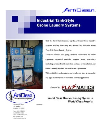 Industrial Tank-Style
                                  Ozone Laundry Systems


                                                    Only the finest Materials make up the ArtiClean Ozone Laundry

                                                    Systems, making them truly the Worlds First Industrial Grade

                                                    Tank-Style Ozone Laundry System.

                                                    From our stainless steel pump, modular construction for future

                                                    expansion, advanced     controls,   superior   ozone    generators,

                                                    Including advanced safety detection and ease of installation, our

                                                    Ozone Laundry Systems are built to last a generation.

                                                    With reliability, performance, and results, we have a system for

                                                    any type of commercial or industrial laundry application




                                                          Powered by:




                                                      World Class Ozone Laundry Systems
                                                                     World Class Results
129 Fieldview Drive               Distributed by:

P. O. Box 455
Versailles, KY 40383
                                                                              Scott Equipment, Inc.
Phone: 859-873-1341                                                           5612 Mitchelldale
Fax: 859-873-9196
E-mail: info@articlean.com                                                    Houston, Texas 77092
www.articlean.com
A division of REM Company, Inc.
                                                                              713-686-7268, 800-321-7268
                                                                              sales@scott-equipment.com
 