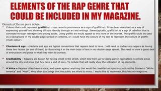 ELEMENTS OF THE RAP GENRE THAT
COULD BE INCLUDED IN MY MAGAZINE.
Elements of the rap genre include:
• Colours that could represent graffiti art – rap came to prominence as a sign of graffiti art. It has been described as a way of
expressing yourself and showing off your identity through art and writings. Stereotypically, graffiti art is a sign of rebellion that is
conveyed through teenagers and young adults. Using graffiti art would appeal to this niche of the market. The graffiti could be used
as a background in my double-page spread or contents, or I could have the colours of my text to represent the colours of graffiti
(multi-colour).
• Charisma & ego – charisma and ego are typical conventions that rappers tend to have. I will need to portray my rappers as having
these two factors (or one of them) by illustrating it in the main body of text in my double-page spread. The need to show a great deal
of enthusiasm and poise in what they want to achieve.
• Creditability – Rappers are known for having credit in the street, which ties them up to taking part in rap battles in remote areas
around the city and show that hey have a sort of posy. To include that will really show the utilization of rap elements.
• A Voice – Rappers often have a voice, and speak against anything that would be classified as injustice (such as the Eminem’s “White
America” and “Mosh”) they often say things that the public are afraid to voice. I would like to implement that into my magazine.
 