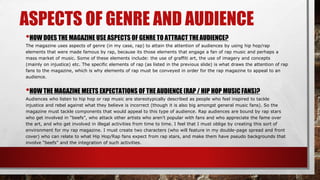 ASPECTS OF GENRE AND AUDIENCE
•HOW DOES THE MAGAZINE USE ASPECTS OF GENRE TO ATTRACT THEAUDIENCE?
The magazine uses aspects of genre (in my case, rap) to attain the attention of audiences by using hip hop/rap
elements that were made famous by rap, because its those elements that engage a fan of rap music and perhaps a
mass market of music. Some of these elements include: the use of graffiti art, the use of imagery and concepts
(mainly on injustice) etc. The specific elements of rap (as listed in the previous slide) is what draws the attention of rap
fans to the magazine, which is why elements of rap must be conveyed in order for the rap magazine to appeal to an
audience.
•HOW THE MAGAZINE MEETS EXPECTATIONS OF THE AUDIENCE (RAP / HIP HOP MUSICFANS)?
Audiences who listen to hip hop or rap music are stereotypically described as people who feel inspired to tackle
injustice and rebel against what they believe is incorrect (though it is also big amongst general music fans). So the
magazine must tackle components that would appeal to this type of audience. Rap audiences are bound by rap stars
who get involved in “beefs”, who attack other artists who aren’t popular with fans and who appreciate the fame over
the art, and who get involved in illegal activities from time to time. I feel that I must oblige by creating this sort of
environment for my rap magazine. I must create two characters (who will feature in my double-page spread and front
cover) who can relate to what Hip Hop/Rap fans expect from rap stars, and make them have pseudo backgrounds that
involve “beefs” and the integration of such activities.
 
