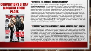 CONVENTIONS of RAP
MAGAZINE FRONT
PAGES
• HOW DOES THE MAGAZINE CONNOTE THE GENRE?
This specific magazine front cover connotes the genre of rap through the use of
style and symbolism. In this magazine, Eminem is featured to be wearing casual
clothing, which includes a white tee, a jacket from and pants. his use of casual clothing
could emphasize on his attitude towards fashion or his surroundings in general; he
doesn’t care about what society thinks about him or his look (which could be an
explanation for his carefree expression), what matters the most is his music, which is
symbolised through the use of the radio Eminem is carrying on his shoulder. The radio
is large and it looks rather old, which could mean that Eminem has the intention of
brining back what hip hop used to be before it became mainstream. rap used to be
about the music purely and fighting against injustice, perhaps one of Eminem’s aims is
to bring that back. it is also featured as a lyric in one of his songs “Berzerk” – “lets take
it back to straight hip hop and start it from scratch”.
• STEREOTYPICAL STYLING OF ARTISTS ON RAP MAGAZINE FRONT COVERS
A convention that this image of Eminem connotes is the dog tag on his torso. a dog tag
is used in the military as a means to identify a soldier from a particular unit, so the use
of a dog tag in this context could emphasize that Eminem has a fighter attitude, which
he is always portrayed to have. Another stereotypical convention (as mentioned in the
previous slides) is that Eminem clearly displays his emotions in this magazine cover. he
isn’t smiling, but he is shown to look more neutral or angry in order to further portray
his music as not being for people who prefer happier tones of music. He is representing
himself in terms of his own music. he is also looking directly at the camera as if he is
conversing with the audience and his fans to illustrate that he is just like them.
 