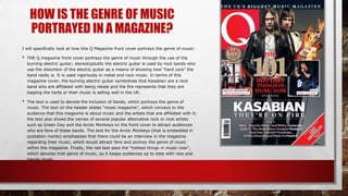 HOW IS THE GENRE OF MUSIC
PORTRAYED IN A MAGAZINE?
I will specifically look at how this Q Magazine front cover portrays the genre of music:
• THE Q magazine front cover portrays the genre of music through the use of the
burning electric guitar; stereotypically the electric guitar is used by rock bands who
use the distortion of the electric guitar as a means of showing how “hard core” the
band really is. It is used vigorously in metal and rock music. In terms of this
magazine cover, the burning electric guitar symbolizes that Kasabian are a rock
band who are affiliated with being rebels and the fire represents that they are
topping the harts or their music is selling well in the UK.
• The text is used to denote the inclusion of bands, which portrays the genre of
music. The text on the header states “music magazine”, which conveys to the
audience that this magazine is about music and the artists that are affiliated with it;
the text also shows the names of several popular alternative rock or rock artists
such as Green Day and the Arctic Monkeys on the front cover to attract audiences
who are fans of these bands. The text for the Arctic Monkeys (that is embedded in
quotation marks) emphasizes that there could be an interview in the magazine
regarding their music, which would attract fans and portray the genre of music
within the magazine. Finally, the red text says the “hottest things in music now”,
which denotes that genre of music, as it keeps audiences up to date with new and
trendy music.
 