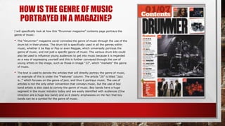 HOW IS THE GENRE OF MUSIC
PORTRAYED IN A MAGAZINE?
I will specifically look at how this “Drummer magazine” contents page portrays the
genre of music:
• The “Drummer” magazine cover connotes the genre of music through the use of the
drum kit in their photos. The drum kit is specifically used in all the genres within
music, whether it be Rap or Pop or even Reggae, which universally portrays the
genre of music, and not just a specific genre of music. The various drum kits could
also be used to influence young audiences to get into music because it is regarded
as a way of expressing yourself and this is further conveyed through the use of
young artists in the image, such as those in image “22”, which “markets” the genre
of music.
• The text is used to denote the articles that will directly portray the genre of music,
an example of this is under the “Features” column. The article “26” is titled “Jazz
is…” which focuses on the genre of jazz, and thus it portrays music. The use of
articles is not the only other convention that conveys music, but the use of boy
band artists is also used to convey the genre of music. Boy bands have a huge
segment in the music industry today and are easily identified with audiences (One
Direction are a huge boy band) and so it clearly emphasizes on the fact that boy
bands can be a symbol for the genre of music.
 