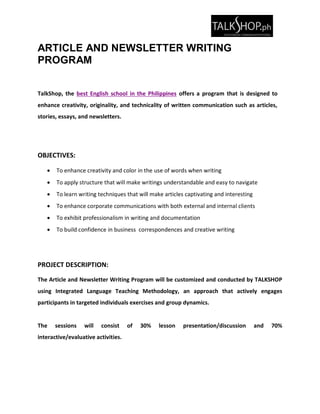 ARTICLE AND NEWSLETTER WRITING
PROGRAM
TalkShop, the best English school in the Philippines offers a program that is designed to
enhance creativity, originality, and technicality of written communication such as articles,
stories, essays, and newsletters.
OBJECTIVES:
 To enhance creativity and color in the use of words when writing
 To apply structure that will make writings understandable and easy to navigate
 To learn writing techniques that will make articles captivating and interesting
 To enhance corporate communications with both external and internal clients
 To exhibit professionalism in writing and documentation
 To build confidence in business correspondences and creative writing
PROJECT DESCRIPTION:
The Article and Newsletter Writing Program will be customized and conducted by TALKSHOP
using Integrated Language Teaching Methodology, an approach that actively engages
participants in targeted individuals exercises and group dynamics.
The sessions will consist of 30% lesson presentation/discussion and 70%
interactive/evaluative activities.
 