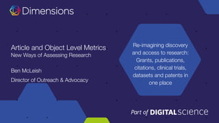 Re-imagining discovery
and access to research:
Grants, publications,
citations, clinical trials,
datasets and patents in
one place
Article and Object Level Metrics
New Ways of Assessing Research
Ben McLeish
Director of Outreach & Advocacy
 