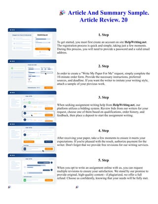 🎉Article And Summary Sample.
Article Review. 20
1. Step
To get started, you must first create an account on site HelpWriting.net.
The registration process is quick and simple, taking just a few moments.
During this process, you will need to provide a password and a valid email
address.
2. Step
In order to create a "Write My Paper For Me" request, simply complete the
10-minute order form. Provide the necessary instructions, preferred
sources, and deadline. If you want the writer to imitate your writing style,
attach a sample of your previous work.
3. Step
When seeking assignment writing help from HelpWriting.net, our
platform utilizes a bidding system. Review bids from our writers for your
request, choose one of them based on qualifications, order history, and
feedback, then place a deposit to start the assignment writing.
4. Step
After receiving your paper, take a few moments to ensure it meets your
expectations. If you're pleased with the result, authorize payment for the
writer. Don't forget that we provide free revisions for our writing services.
5. Step
When you opt to write an assignment online with us, you can request
multiple revisions to ensure your satisfaction. We stand by our promise to
provide original, high-quality content - if plagiarized, we offer a full
refund. Choose us confidently, knowing that your needs will be fully met.
🎉Article And Summary Sample. Article Review. 20 🎉Article And Summary Sample. Article Review. 20
 