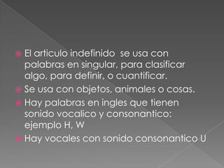  El articulo indefinido se usa con
  palabras en singular, para clasificar
  algo, para definir, o cuantificar.
 Se usa con objetos, animales o cosas.
 Hay palabras en ingles que tienen
  sonido vocalico y consonantico:
  ejemplo H, W
 Hay vocales con sonido consonantico U
 