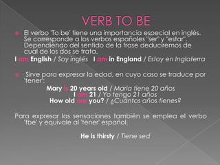   El verbo 'To be' tiene una importancia especial en inglés.
   Se corresponde a los verbos españoles "ser" y "estar".
   Dependiendo del sentido de la frase deduciremos de
   cual de los dos se trata.
I am English / Soy inglés I am in England / Estoy en Inglaterra

    Sirve para expresar la edad, en cuyo caso se traduce por
    'tener':
             Mary is 20 years old / Maria tiene 20 años
                      I am 21 / Yo tengo 21 años
              How old are you? / ¿Cuántos años tienes?

Para expresar las sensaciones también se emplea el verbo
   'tbe' y equivale al 'tener' español.

                     He is thirsty / Tiene sed
 