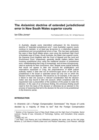 ________________________________________________________________


The Anisminic doctrine of extended jurisdictional
error in New South Wales superior courts

Ian Ellis-Jones*                                First Published (2007) 12 LGLJ 164 All Rights Reserved

________________________________________________________________


     In Australia, despite some intermittent enthusiasm for the Anisminic
     doctrine of “extended jurisdictional error”, most Australian superior courts
     continue to maintain, or at least pay lip-service to, a distinction between
     jurisdictional and non-jurisdictional errors of law. This has been particularly
     the case in New South Wales where, even since the landmark High Court
     of Australia case of Craig v South Australia, the State’s two superior courts,
     the Supreme Court (together with the Court of Appeal) and the Land and
     Environment Court, respectively, generally decide matters before them
     involving jurisdictional error using the traditional doctrine of jurisdictional
     error, notwithstanding that Craig is increasingly, and at times incongruously,
     cited as authority for their conclusions. Also, despite some judicial authority
     that would not appear to take into account the qualifications and
     reservations expressed in Craig, the preponderance of NSW judicial
     authority makes it clear that not all Anisminic-type errors of law will be
     jurisdictional in the broad or extended sense but only one on which the
     decision of the case depends. This would be so, for example, in the case of
     a failure to take into account a relevant consideration that the decision
     maker was duty bound to take into account, where compliance with the
     requirement was a precondition of the existence of the power to make the
     decision. In the case of an erroneous finding, the erroneous finding would
     need to form the basis of the decision or otherwise be an element in the
     process of reasoning that led to the decision for the error to be jurisdictional
     in the Anisminic sense.



INTRODUCTION


In Anisminic Ltd v Foreign Compensation Commission1 the House of Lords
decided by a majority of three to two2 that the Foreign Compensation

* Solicitor of the Supreme Court of New South Wales and the High Court of Australia, Senior
Lecturer, Faculty of Law, University of Technology, Sydney, and Consultant, Arraj Lawyers,
Sydney.
1
  [1969] 2 AC 147.
2
   Lord Reid, Lord Pearce and Lord Wilberforce (adopting the same view as the trial judge,
Browne J); Lord Morris of Borth-y-Gest and Lord Pearson dissenting. (Lord Pearson, although
 
