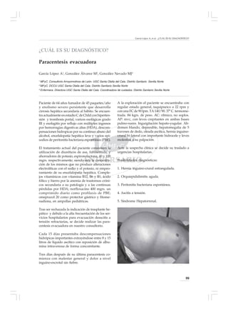 García López A, et al - ¿CUÁL ES SU DIAGNÓSTICO?




¿CUÁL ES SU DIAGNÓSTICO?

Paracentesis evacuadora

García López A1, González Álvarez M2, González Nevado MJ3

1
    MFyC. Consultorio Arroyomolinos de León. UGC Santa Olalla del Cala. Distrito Sanitario Sevilla Norte
2
    MFyC. DCCU UGC Santa Olalla del Cala. Distrito Sanitario Sevilla Norte
3
    Enfermera. Directora UGC Santa Olalla del Cala. Coordinadora de cuidados. Distrito Sanitario Sevilla Norte



Paciente de 64 años fumador de 45 paquetes/año                     A la exploración el paciente se encuentraba con
y enolismo severo persistente que desarrolla                       regular estado general, taquipneico a 22 rpm y
cirrosis hepática secundaria al hábito. Se encuen-                 con una FC de 90 lpm. TA 140/90. 37º C. termome-
tra actualmente en estadio C de Child con hiperten-                trada. 84 kgrs. de peso. AC: rítmico, no soplos.
sión y trombosis portal, varices esofágicas grado                  AP: mvc, con leves crepitantes en ambas bases
III y esofagitis por reflujo con múltiples ingresos                pulmo-nares. Ingurgitación hepato-yugular. Ab-
por hemorragias digestivas altas (HDA), descom-                    domen blando, depresible, hepatomegalia de 5
pensaciones hidropicas por su continuo abuso del                   traveses de dedo, oleada ascítica, hernia inguino-
alcohol, encefalopatía hepática leve y varios epi-                 crural bi-lateral con importante hidrocele y leves
sodios de peritonitis bacteriana espontánea (PBE).                 molestias a su palpación.

El tratamiento actual del paciente consisteen la                   Ante la sospecha clínica se decide su traslado a
utilización de diuréticos de asa, furosemida, y                    urgencias hospitalarias.
ahorradores de potasio, espironolactona, 40 y 100
mgrs. respectivamente; siendo esta la concentra-                   Posibilidades diagnósticas:
ción de los mismos que no produce alteraciones
electrolíticas con el sodio y el potasio, ni empeo-                1. Hernia inguino-crural estrangulada.
ramiento de su encefalopatía hepática. Comple-
jos vitamínicos con vitamina B12, B6 y B1, ácido                   2. Orquiepididimitis aguda.
fólico y hierro por la anemia de trastornos cróni-
cos secundaria a su patología y a las continuas                    3. Peritonitis bacteriana espontánea.
pérdidas por HDA; norfloxacino 400 mgrs. un
comprimido diario como profilaxis de PBE;                          4. Ascitis a tensión.
omeprazol 20 como protector gástrico y fitome-
nadiona, en ampollas pediátricas.                                  5. Síndrome Hepatorrenal.

Tras ser rechazada la indicación de trasplante he-
pático y debido a la alta frecuentación de los ser-
vicios hospitalarios para evacuación deascitis a
tensión refractarias, se decide realizar las para-
centesis evacuadora en nuestro consultorio.

Cada 15 días presentaba descompensaciones
hidrópicas importantes extrayéndose entre 8 y 15
litros de líquido ascítico con reposición de albu-
mina intravenosa de forma concomitante.

Tres días después de su última paracentesis co-
mienza con malestar general y dolor a nivel
inguino-escrotal sin fiebre.



                                                                                                                              99
 