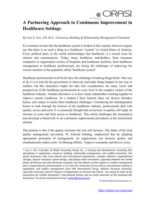 http://oreluis.wix.com/orasi
A Partnering Approach to Continuous Improvement in
Healthcare Settings
By Luis E. Ore, J.D. M.A., Consensus Building & Relationship Management Consultant
It is common to hear that the healthcare system is broken in this country; however experts
say that there is no such a thing as a healthcare “system” in United States of America.
Every political party in the world acknowledges that healthcare is a crucial issue for
citizens and constituencies. Today, many healthcare stakeholders, from insurance
companies to organization owners of hospitals and healthcare facilities, from healthcare
management to healthcare professionals, are facing the challenges of improving the
current situation of the popularly called “healthcare system”.
Healthcare professionals at all levels have the challenge of making things better. One way
to do it is to wait for the government to intervene and make things happen in one way or
another, but this alternative might not take into consideration the many views and
perspectives of the healthcare professionals at every level in the complex context of the
healthcare industry. Another alternative is to have many stakeholders working together to
improve current conditions. As a student I have learned, there are diverse altitudes,
lenses, and venues to tackle these healthcare challenges. Considering the interdependent
lenses to look through the horizon of the healthcare industry, professionals deal with
quality, access and costs. It is commonly thought that an increase in quality will imply an
increase in costs and limit access to healthcare. This article challenges this assumption
and develops a framework to set continuous improvement procedures at the institutional
altitude.
The premise is that if the quality increases the cost will increase. The father of the total
quality management movement, W. Edward Deming, emphasized that by adopting
appropriate principles of management, an organization can increase quality and
simultaneously reduce costs. As Deming affirms, “improve constantly and forever every
________________________________________________________________________
* Luis E. Ore is founder of ORASI Consulting Group Inc., a training and development consulting firm
specializing in negotiation, consensus building, relationship management, and conflict prevention. Ore
assists businesses with cross-cultural and international negotiations, strategic alliances, organizational
changes, dispute resolution system design, and foreign direct investment, especially between the United
States of America and Latin-American countries. Ore has Masters of Arts degree in conflict management
and in organizational communication, a J.D. from the University of Lima (Peru), and extensive training in
negotiation and conflict management from CMI International Group, Western Kentucky University,
Lipscomb University, and the Program on Negotiation at Harvard Law School. Ore served as Chair of the
Association for Conflict Resolution’s International Section and an active associate of the American Bar
Association. He can be contacted via email: oreluis@hotmail.com
© 2010 by ORASI Consulting Group, Inc.
 