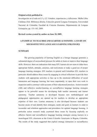 Original article published in:
Investigación en el aula en L1 y L2: Estudios, experiencias y reflexiones. Melba Libia
Cárdenas (Ed). Biblioteca abierta, Colección general Lenguas Extranjeras, Universidad
Nacional de Colombia, Facultad de Ciencias Humanas, Departamento de Lenguas
Extranjeras, pp. 131-145, 2009.

Revised version created by author on June 18, 2009.


  A PATHWAY TO TEACHER AND LEARNER AUTONOMY: A STUDY ON
          SOCIOAFFECTIVE LANGUAGE LEARNING STRATEGIES


SUMMARY


       The growing popularity of learning English as a foreign language generates a
substantial degree of sociocultural pressure for adults to learn or improve their language
skills. However, there are indications that many EFL learners do not seem to either have
appropriate beliefs, attitudes, anxieties, and motivations or make a good use of proper
language learning strategies. EFL teachers in general and Colombian EFL teachers in
particular should address these issues by engaging in critical reflections to provide their
students with appropriate activities to face up to the emotional difficulties of social
interaction and language learning, but more importantly, to open their own work to
inspection and to construct valid accounts of their educational practices. Action research
(AR) and reflective teacher-learning on socioaffective language learning strategies
appear to be powerful means for developing both teacher autonomy and learner
autonomy. Teacher autonomy is developed because new methodological and
pedagogical opportunities are opened up for teachers to develop an appropriate
expertise of their own. Learner autonomy is also developed because students can
become aware of and identify their strategies, needs and goals as learners in order to
reconsider and refashion approaches and procedures for optimal language learning. A
particular action research study examined these issues by focusing explicitly on
affective factors and socioaffective language learning strategies among learners in a
monolingual EFL classroom at the Centro Colombo Americano in Bogota, Colombia.
The results of the study suggested that explicit strategy instruction in socioaffective



                                            1
 