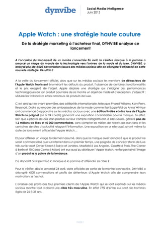 PAGE 1
Social Media Intelligence
Juin 2015
Apple Watch : une stratégie haute couture
De la stratégie marketing à l’acheteur final, DYNVIBE analyse ce
lancement
A l’occasion du lancement de sa montre connectée fin avril, la célèbre marque à la pomme a
amorcé un virage du monde de la technologie vers l’univers de la mode et du luxe. DYNVIBE, a
analysé plus de 4 000 conversations issues des médias sociaux afin de décrypter l’efficacité de cette
nouvelle stratégie. Résultats !
A la veille du lancement officiel, alors que sur les médias sociaux les mentions de détracteurs de
l’Apple Watch fleurissent énumérant les défauts du produit, l’absence de certaines fonctionnalités
et le prix exagéré de l’objet, Apple déploie une stratégie qui s’éloigne des performances
technologiques de son produit pour faire de sa montre un objet de mode et d’exception. L’objectif :
séduire les fashionistas et les amateurs de produits de luxe.
C’est ainsi qu’en avant-première, des célébrités internationales telles que Pharell Williams, Katy Perry,
Beyoncé, Drake ou encore des ambassadeurs de la mode comme Karl Lagarfeld ou Anna Wintour
ont commencé à apparaitre sur les médias sociaux avec une édition limitée et ultra luxe de l’Apple
Watch au poignet (en or 24 carats) générant une exposition considérable pour la marque. En effet,
rien que 4 photos de ces stars postées sur leur compte Instagram ont, à elles seules, généré plus de
1,2 millions de likes et 40 000 commentaires, sans compter les milliers de tweets de leurs fans et les
centaines de sites d’actualité relayant l’information. Une exposition en or elle aussi, avant même la
date de lancement officiel de l’Apple Watch…
Et pour affirmer un virage totalement assumé, alors que la marque avait annoncé que le produit ne
serait commercialisé que sur Internet dans un premier temps, une poignée de concept stores de luxe
triés sur le volet (Dover Street à Tokyo et Londres, Maxfield à Los Angeles, Colette à Paris, The Corner
à Berlin et 10 Corso Como à Milan) ont eux aussi pu distribuer l’Apple Watch, renforçant ainsi l’image
d’un produit à la pointe de la tendance.
Ce dispositif a-t-il permis à la marque à la pomme d’atteindre sa cible ?
Pour le vérifier, dès le vendredi 24 avril, date officielle de sortie de la montre connectée, DYNVIBE a
décrypté 4000 conversations et profils de détenteurs d’Apple Watch afin de comprendre leurs
motivations à l’achat.
L’analyse des profils des tous premiers clients de l’Apple Watch qui se sont exprimés sur les médias
sociaux montre tout d’abord une cible très masculine. En effet 77% d’entre eux sont des hommes
âgés de 25 à 35 ans.
 