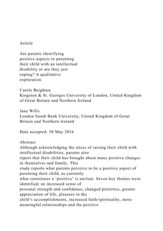 Article
Are parents identifying
positive aspects to parenting
their child with an intellectual
disability or are they just
coping? A qualitative
exploration
Carole Beighton
Kingston & St. Georges University of London, United Kingdom
of Great Britain and Northern Ireland
Jane Wills
London South Bank University, United Kingdom of Great
Britain and Northern Ireland
Date accepted: 30 May 2016
Abstract
Although acknowledging the stress of raising their child with
intellectual disabilities, parents also
report that their child has brought about many positive changes
in themselves and family. This
study reports what parents perceive to be a positive aspect of
parenting their child, as currently
what constitutes a ‘positive’ is unclear. Seven key themes were
identified; an increased sense of
personal strength and confidence, changed priorities, greater
appreciation of life, pleasure in the
child’s accomplishments, increased faith/spirituality, more
meaningful relationships and the positive
 