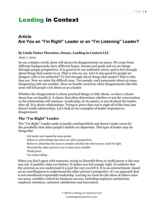 P a g e  | 1 

 
    Leading in Context

    Article
    Are You an “I’m Right” Leader or an “I’m Listening” Leader?

    By Linda Fisher Thornton, Owner, Leading in Context LLC
    June 7, 2010
    In our complex world, there will always be disagreements on issues. We come from
    different backgrounds, have different hopes, dreams and goals and we see things
    through unique perspectives. It is good to be our authentic selves, and to feel strongly
    about things that matter to us. That is who we are. Isn’t it also good for people we
    disagree with to be authentic? To feel strongly about things that matter? That is who
    they are. Now we enter the difficult zone. Two people, each passionate about an issue,
    disagreeing with one another. How we handle ourselves when disagreements like this
    arise will tell people a lot about us as a leader.

    Whether the disagreement is about practical things or lofty ideals, we have a choice
    about how we handle it. A choice that often determines whether or not the conversation
    or the relationship will continue. Leadership, by its nature, is not all about the leader,
    after all. It is about relationships. Trying to prove that you’re right all of the time just
    doesn’t build relationships. Let’s look at two examples of leader responses to
    disagreement.

    The “I’m Right” Leader
    The “I’m Right” Leader seeks to justify existing beliefs and doesn’t make room for
    the possibility that other people’s beliefs are important. This type of leader may do
    things like:
          Get louder and repeat the same points
          Refuse to acknowledge that there are other perspectives
          Refuse to admit that the issue is complex and that the other person could be right
          Discredit the other person to try to seem more credible
          Wield power
          Use name-calling

    When you don't agree with someone, trying to discredit them or wield power is the easy
    way out. It justifies what you believe. It makes you feel smugly right. It confirms that
    the universe as you understand it is just the way you left it. It is an entrenchment, based
    on an unwillingness to understand the other person’s perspective. It’s an approach that
    is not considered responsible leadership. Leaving no room for the ideas of others rules
    out many variables critical for business success, including employee satisfaction,
    employee retention, customer satisfaction and innovation.


                                        © 2010 Leading in Context LLC
                                            LeadinginContext®.com
 
 