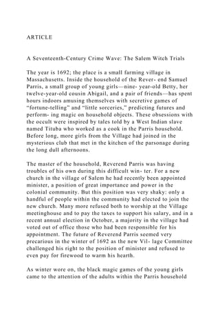 ARTICLE
A Seventeenth-Century Crime Wave: The Salem Witch Trials
The year is 1692; the place is a small farming village in
Massachusetts. Inside the household of the Rever- end Samuel
Parris, a small group of young girls—nine- year-old Betty, her
twelve-year-old cousin Abigail, and a pair of friends—has spent
hours indoors amusing themselves with secretive games of
“fortune-telling” and “little sorceries,” predicting futures and
perform- ing magic on household objects. These obsessions with
the occult were inspired by tales told by a West Indian slave
named Tituba who worked as a cook in the Parris household.
Before long, more girls from the Village had joined in the
mysterious club that met in the kitchen of the parsonage during
the long dull afternoons.
The master of the household, Reverend Parris was having
troubles of his own during this difficult win- ter. For a new
church in the village of Salem he had recently been appointed
minister, a position of great importance and power in the
colonial community. But this position was very shaky: only a
handful of people within the community had elected to join the
new church. Many more refused both to worship at the Village
meetinghouse and to pay the taxes to support his salary, and in a
recent annual election in October, a majority in the village had
voted out of office those who had been responsible for his
appointment. The future of Reverend Parris seemed very
precarious in the winter of 1692 as the new Vil- lage Committee
challenged his right to the position of minister and refused to
even pay for firewood to warm his hearth.
As winter wore on, the black magic games of the young girls
came to the attention of the adults within the Parris household
 