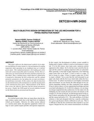 Proceedings of the ASME 2014 International Design Engineering Technical Conferences &
Computers and Information in Engineering Conference
IDETC/CIE 2014
August 17-20, 2014, Buffalo, USA
DETC2014/MR-34593
MULTI-OBJECTIVE DESIGN OPTIMIZATION OF THE LEG MECHANISM FOR A
PIPING INSPECTION ROBOT
Renaud HENRY, Damien CHABLAT,
Mathieu POREZ, Fr´ed´eric BOYER
Institut de Recherche en Communications et
Cybern´etique de Nantes (IRCCyN)
UMR CNRS n◦ 6597
1, rue de la No¨e, 44321 Nantes Cedex 03, France
Email addresses:
{renaud.henry, damien.chablat}@irccyn.ec-nantes.fr
{mathieu.porez, frederic.boyer}@irccyn.ec-nantes.fr
Daniel KANAAN
AREVA NC, Bagnols sur C`eze, France
Email addresses: daniel.kanaan@areva.com
ABSTRACT
This paper addresses the dimensional synthesis of an adap-
tive mechanism of contact points ie a leg mechanism of a piping
inspection robot operating in an irradiated area as a nuclear
power plant. This studied mechanism is the leading part of the
robot sub-system responsible of the locomotion. Firstly, three ar-
chitectures are chosen from the literature and their properties are
described. Then, a method using a multi-objective optimization
is proposed to determine the best architecture and the optimal
geometric parameters of a leg taking into account environmen-
tal and design constraints. In this context, the objective functions
are the minimization of the mechanism size and the maximization
of the transmission force factor. Representations of the Pareto
front versus the objective functions and the design parameters
are given. Finally, the CAD model of several solutions located
on the Pareto front are presented and discussed.
INTRODUCTION
In a nuclear power plant, there are many places that the hu-
man workers cannot reach due to the high level of irradiation
(which can be deadly). However, for safety reasons inherent
to a nuclear power plant, the pipe-line equipments (which are
large in such a plant) require periodic and rigorous inspections.
In this context, the development of robotic system suitable to
ﬁnding and to repaire a failure in such an environment is essen-
tial. It is for this reason, since many years, numerous articles
appeared on this subject. In [1], the key issues raised by the de-
sign and the control of a piping inspection robot are presented.
More generally, in the ﬁeld of pipe inspections, four following
major issues have to be faced: 1) how to move in a pipe; 2)
how to locate in a pipe; 3) how to inspect a pipe area; 4) how
to repair a default. Let us note that the work presented in our
paper only deals with the ﬁrst issue which falls within the loco-
motion issue. To achieve locomotion in such highly constrained
pipe environment, we can classify the robot designs in two cat-
egories depending whether one takes inspiration from animals
living in narrow spaces or from engineering knowledge and nine
associated subcategories [2]. In the ﬁrst category, we can imag-
ine designs inspired from the earthworms [3], the snakes [4], the
millipedes [5], the Lizards [6] and even from soft animals as the
octopus [7]. For the second one, we ﬁnd designs based on the us-
ing of wheels and pulleys [8], the telescopic [9], the impact [10]
and the natural peristalsis [11]. The main problem of all these
solutions is that each designed robot has a speciﬁc architecture
for a given speciﬁcation which is different in each case. Thus it
is difﬁcult to ﬁnd the best architecture that responds to an user
request. Despite this fact, the common denominators of all these
 