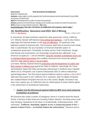 Government Tenth Amendment & Nullification
Objective:Studentswill…
Evaluatea statesrightto nullify,basedonthe TenthAmendment andthe NullificationCrisisof 1832.
Instructions:Studentswill…
Read the followingarticle inordertoanswerthe questions.
Answer questionsonCornell Notes,makingsure tonumberyouranswerstomatch the questions.
Write answersusingcompletesentences. Duetoday.
Essential Question:How does the history of nullification still empower states today?
On Nullification, Sessions and DOJ Get it Wrong
Written by Alex Newman Monday, 12 March 2018
In announcing his legal crackdown against the state government running California,
U.S. Attorney General Jeff Sessions drew widespread applause — but he also made a
huge legal and historical blunder on the topic of nullification. So significant is the
falsehood pushed by Sessions that, if the erroneous belief were to become more widely
held, it could threaten the very foundation of America's federalist system of
constitutional government. Fortunately for liberty and the Tenth Amendment, though,
both liberals and conservatives are increasingly recognizing that nullification is as
American as apple pie — and are therefore using the important constitutional tool to rein
in a bloated federal government that countless Americans from across the political
spectrum have said for years is “out of control.”
Last week, Attorney General Sessions announced that the Department of Justice had
filed a lawsuit in federal court against the State of California. Specifically, the Trump
administration argues that state and local law enforcement in California have impeded
efforts of U.S. Immigration and Customs Enforcement (ICE) to enforce federal laws
against illegal aliens. The DOJ lawsuit against California seeks to overturn a trio of 2017
state laws that purport to turn California into a “sanctuary state” for illegal immigrants
who violated federal immigration law and are in the country illegally. His lawsuit may
have merit, experts say, as California's laws do indeed appear to hinder federal agents
in the enforcement of constitutional federal laws.
1. Explain how the DOJ lawsuit against California MAY have merit (using the
Constitution as evidence).
But Sessions also made a number of outrageous claims in a speech about the lawsuit
that fly in the face of what America's Founding Fathers believed. And those errors could
have terrifying implications for the future of constitutionally limited government, if left
unchecked. “California, absolutely, appears to me, is using every power it has —
powers it doesn’t have — to frustrate federal law enforcement,” Sessions said at
 