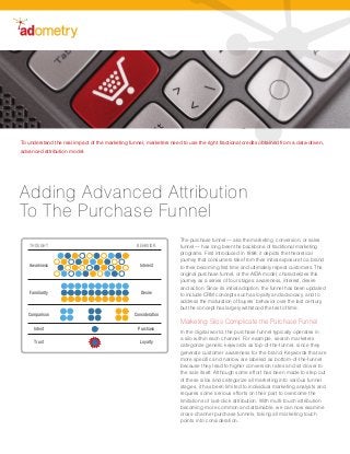 To understand the real impact of the marketing funnel, marketers need to use the right fractional credits obtained from a data-driven,
advanced attribution model.




Adding Advanced Attribution
To The Purchase Funnel
                                                                      The purchase funnel — aka the marketing, conversion, or sales
    THOUGHT                                        BEHAVIOR           funnel — has long been the backbone of traditional marketing
                                                                      programs. First introduced in 1898, it depicts the theoretical
                                                                      journey that consumers take from their initial exposure to a brand
   Awareness                                         Interest         to their becoming first time and ultimately repeat customers. The
                                                                      original purchase funnel, or the AIDA model, characterizes this
                                                                      journey as a series of four stages: awareness, interest, desire
                                                                      and action. Since its initial adoption, the funnel has been updated
    Familiarity                                      Desire           to include CRM concepts such as loyalty and advocacy, and to
                                                                      address the maturation of buyers’ behavior over the last century,
                                                                      but the concept has largely withstood the test of time.
   Comparison                                     Consideration
                                                                      Marketing Silos Complicate the Purchase Funnel
      Intent                                        Purchase
                                                                      In the digital world, the purchase funnel typically operates in
                                                                      a silo within each channel. For example, search marketers
      Trust                                          Loyalty
                                                                      categorize generic keywords as top-of-the-funnel, since they
                                                                      generate customer awareness for the brand. Keywords that are
                                                                      more specific and narrow are labeled as bottom-of-the-funnel
                                                                      because they lead to higher conversion rates and sit closer to
                                                                      the sale itself. Although some effort has been made to step out
                                                                      of these silos and categorize all marketing into various funnel
                                                                      stages, it has been limited to individual marketing analysts and
                                                                      requires some serious efforts on their part to overcome the
                                                                      limitations of last-click attribution. With multi-touch attribution
                                                                      becoming more common and attainable, we can now examine
                                                                      cross-channel purchase funnels, taking all marketing touch
                                                                      points into consideration.
 