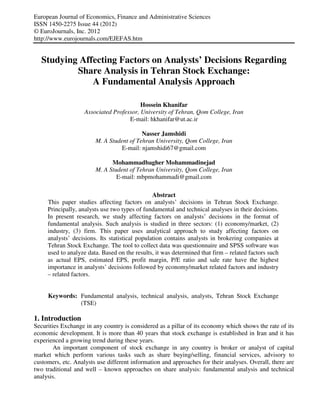 European Journal of Economics, Finance and Administrative Sciences
ISSN 1450-2275 Issue 44 (2012)
© EuroJournals, Inc. 2012
http://www.eurojournals.com/EJEFAS.htm

Studying Affecting Factors on Analysts’ Decisions Regarding
Share Analysis in Tehran Stock Exchange:
A Fundamental Analysis Approach
Hossein Khanifar
Associated Professor, University of Tehran, Qom College, Iran
E-mail: hkhanifar@ut.ac.ir
Nasser Jamshidi
M. A Student of Tehran University, Qom College, Iran
E-mail: njamshidi67@gmail.com
Mohammadbagher Mohammadinejad
M. A Student of Tehran University, Qom College, Iran
E-mail: mbpmohammadi@gmail.com
Abstract
This paper studies affecting factors on analysts’ decisions in Tehran Stock Exchange.
Principally, analysts use two types of fundamental and technical analyses in their decisions.
In present research, we study affecting factors on analysts’ decisions in the format of
fundamental analysis. Such analysis is studied in three sectors: (1) economy/market, (2)
industry, (3) firm. This paper uses analytical approach to study affecting factors on
analysts’ decisions. Its statistical population contains analysts in brokering companies at
Tehran Stock Exchange. The tool to collect data was questionnaire and SPSS software was
used to analyze data. Based on the results, it was determined that firm – related factors such
as actual EPS, estimated EPS, profit margin, P/E ratio and sale rate have the highest
importance in analysts’ decisions followed by economy/market related factors and industry
– related factors.

Keywords: Fundamental analysis, technical analysis, analysts, Tehran Stock Exchange
(TSE)

1. Introduction
Securities Exchange in any country is considered as a pillar of its economy which shows the rate of its
economic development. It is more than 40 years that stock exchange is established in Iran and it has
experienced a growing trend during these years.
An important component of stock exchange in any country is broker or analyst of capital
market which perform various tasks such as share buying/selling, financial services, advisory to
customers, etc. Analysts use different information and approaches for their analyses. Overall, there are
two traditional and well – known approaches on share analysis: fundamental analysis and technical
analysis.

 