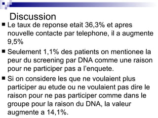 Discussion Le taux de reponse etait 36,3% et apres nouvelle contacte par telephone, il a augmente 9,5% Seulement 1,1% des patients on mentionee la peur du screening par DNA comme une raison pour ne participer pas a l’enquete.  Si on considere les que ne voulaient plus participer au etude ou ne voulaient pas dire le raison pour ne pas participer comme dans le groupe pour la raison du DNA, la valeur augmente a 14,1%. 
