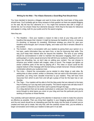 Content Writer
                                                                                           Article



        Writing for the Web – The 4 Basic Elements a Good Blog Post Should Have

You have decided to become a blogger and want to know what the most basic of blog posts
should have. You’ll probably get as many answers to that question as there are people blogging
on the web. My list has four elements on it. You might find someone else with a longer or
shorter list, but I’ve chosen these four elements because I think they’re the basis for relevance
and appeal in a blog, both for your public and for the search engines.

Here they are:

   1. The Headline – Give your readers a reason to take a look at your blog post with a
      headline that piques their interest. It might be because the headline is funny, or because
      it’s shocking, or because it’s revealing. Whichever strategy you shoot for, give your
      headline some thought; don’t choose it lightly, and make sure that it remains relevant to
      the content.
   2. The Content – Start a conversation with your readers by giving them your opinion on a
      hot topic, useful information they can learn from, or tips for improving their skills. This
      way you’ll keep their interest alive far beyond the headline. The tone of your writing
      should be conversational in order to maintain the discussion engaging. Don’t use off-
      putting jargon or overly casual acronyms that will limit your audience. Spelling errors and
      typos are off-putting, too, so don’t skip on editing your content. You can choose to
      enhance your written content with images, video or sound. The images can lighten up
      and/or underline parts of the text by playing off it. The video or sound could be the
      original medium of the message with the text being a simple transcript. Choose whatever
      combination attracts your audience most.
   3. The Links – Extend the conversation you’ve started to other blogs or web sites. By
      adding links to other content, written or otherwise, that can add to the information you’ve
      presented, you bring more valuable know-how to your readers. They will have more
      resources from which to pick from and will get a grasp of how far the topic has or can
      develop.
   4. The Tags – Your readers will be able to find the blog posts that are relevant to the topic
      they’re looking up if you tag each post properly. The search engine bots will also know if
      your content is relevant to one of their user’s queries through the tags.
      It’s a blog element that can be easily overlooked or underused. Don’t do either by giving
      some thought to what topics you cover on your blog and how the particular post you’re
      working on touches on those themes.

You carefully craft each element; giving it the attention it deserves in order to make the outcome
as effective as possible. Then you bring them together in your blogging application of choice,
and the end result should be an interesting post that fits nicely into the body of content you’ve
created and have yet to create. Not only that, with the carefully chosen links, you’ve entered a
larger conversation and invited your readers to take part in it as well.




                           www.CommunicationsContentWriter.com
 