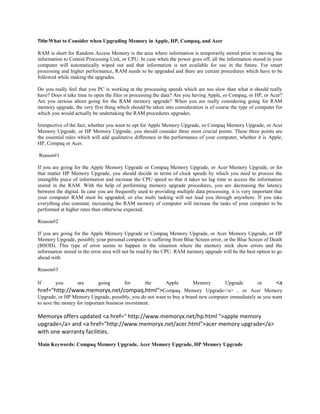 Title:What to Consider when Upgrading Memory in Apple, HP, Compaq, and Acer

RAM is short for Random Access Memory is the area where information is temporarily stored prior to moving the
information to Central Processing Unit, or CPU. In case when the power goes off, all the information stored in your
computer will automatically wiped out and that information is not available for use in the future. For smart
processing and higher performance, RAM needs to be upgraded and there are certain procedures which have to be
followed while making the upgrades.

Do you really feel that you PC is working at the processing speeds which are too slow than what it should really
have? Does it take time to open the files or processing the data? Are you having Apple, or Compaq, or HP, or Acer?
Are you serious about going for the RAM memory upgrade? When you are really considering going for RAM
memory upgrade, the very first thing which should be taken into consideration is of course the type of computer for
which you would actually be undertaking the RAM procedures upgrades.

Irrespective of the fact, whether you want to opt for Apple Memory Upgrade, or Compaq Memory Upgrade, or Acer
Memory Upgrade, or HP Memory Upgrade, you should consider three most crucial points. These three points are
the essential rules which will add qualitative difference in the performance of your computer, whether it is Apple,
HP, Compaq or Acer.

Reason#1

If you are going for the Apple Memory Upgrade or Compaq Memory Upgrade, or Acer Memory Upgrade, or for
that matter HP Memory Upgrade, you should decide in terms of clock speeds by which you need to process the
intangible piece of information and increase the CPU speed so that it takes no lag time to access the information
stored in the RAM. With the help of performing memory upgrade procedures, you are decreasing the latency
between the digital. In case you are frequently used to providing multiple data processing, it is very important that
your computer RAM must be upgraded, or else multi tasking will not lead you through anywhere. If you take
everything else constant, increasing the RAM memory of computer will increase the tasks of your computer to be
performed at higher rates than otherwise expected.

Reason#2

If you are going for the Apple Memory Upgrade or Compaq Memory Upgrade, or Acer Memory Upgrade, or HP
Memory Upgrade, possibly your personal computer is suffering from Blue Screen error, or the Blue Screen of Death
(BSOD). This type of error seems to happen in the situation where the memory stick show errors and the
information stored in the error area will not be read by the CPU. RAM memory upgrade will be the best option to go
ahead with

Reason#3

If    you     are   going     for   the    Apple   Memory      Upgrade     or    <a
href="http://www.memoryx.net/compaq.html">Compaq Memory Upgrade</a> , or Acer Memory
Upgrade, or HP Memory Upgrade, possibly, you do not want to buy a brand new computer immediately as you want
to save the money for important business investment.

Memoryx offers updated <a href=" http://www.memoryx.net/hp.html ">apple memory
upgrade</a> and <a href="http://www.memoryx.net/acer.html">acer memory upgrade</a>
with one warranty facilities.
Main Keywords: Compaq Memory Upgrade, Acer Memory Upgrade, HP Memory Upgrade
 