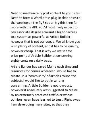 Need to mechanically post content to your site?
Need to form a Word press plug-in that posts to
the web log on the fly? You all try this then far
more with the API. You'd most likely expect to
pay associate degree arm and a leg for access
to a system as powerful as Article Builder;
however that is not our vogue. We all know you
wish plenty of content, and it has to be quality,
however cheap. That is why we vet set the
price-point of Article Builder at concerning
eighty cents on a daily basis.
Article Builder has saved Maine each time and
resources for comes wherever I would like to
create up a 'community' of articles round the
subjects I would like to put in writing
concerning. Article Builder is not low-cost,
however it absolutely was suggested to Maine
by an extremely practiced trafficker whose
opinion I even have learned to trust. Right away
I am developing many sites, so that they

 
