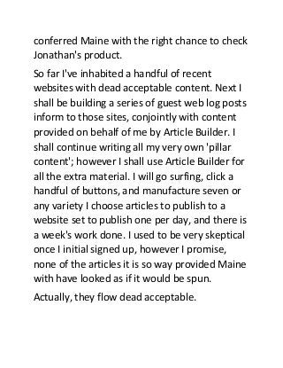 conferred Maine with the right chance to check
Jonathan's product.
So far I've inhabited a handful of recent
websites with dead acceptable content. Next I
shall be building a series of guest web log posts
inform to those sites, conjointly with content
provided on behalf of me by Article Builder. I
shall continue writing all my very own 'pillar
content'; however I shall use Article Builder for
all the extra material. I will go surfing, click a
handful of buttons, and manufacture seven or
any variety I choose articles to publish to a
website set to publish one per day, and there is
a week's work done. I used to be very skeptical
once I initial signed up, however I promise,
none of the articles it is so way provided Maine
with have looked as if it would be spun.
Actually, they flow dead acceptable.

 