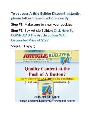 To get your Article Builder Discount Instantly,
please follow these directions exactly:
Step #1: Make sure to clear your cookies
Step #2: Buy Article Builder: Click Here To
DOWNLOAD The Article Builder With
Discounted Price of $197
Step #3: Enjoy :)

 