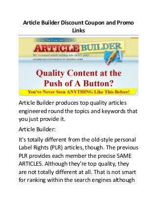Article Builder Discount Coupon and Promo
Links

Article Builder produces top quality articles
engineered round the topics and keywords that
you just provide it.
Article Builder:
It's totally different from the old-style personal
Label Rights (PLR) articles, though. The previous
PLR provides each member the precise SAME
ARTICLES. Although they're top quality, they
are not totally different at all. That is not smart
for ranking within the search engines although

 