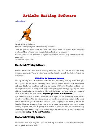 Article Writing Software
by Rob Fore




Article Writing Software
Are you looking for great article writing software?
Over the years I have purchased and used every piece of article writer software
available. Most of them were close to being absolutely worthless.
Yet there are two or three that I highly recommend because they simply work and
work well.
Let’s take a closer look…

Free Article Writing Software

Search online for “free article writing software” and you won’t find too many
programs available. There are two you can find easily enough but both of them are
worthless.
                          Click Here for Empower Network
The top ranking free article writer software does absolutely nothing more than give
you a place to write a title, add body copy, create a author resource box, spell check
and save. Heck, you might as well open up a copy of Word or NotePad and just start
writing because that is pretty much all you are getting here after giving up your email
address, downloading and installing. Oh, well that’s not true. You’ll also get plenty of
spam in the future for your efforts. My rating = Worse than Worthless.
The second free article writer, offered by articlejockey.com is nothing more than a
basic keyword tool. You type in the main keyword you want your content to be about
and it scours Google to find other related keywords people are bidding on via the
Google Adwords program. Then you write or paste in an article you have written
entirely on your own, and it gives you a chance to click and add one of these newly
found keywords. Once complete your new keyword-stuffed article you can save and
export it. My rating = Silly and Worthless.

Paid Article Writing Software

There are a few paid programs you can pick up. I’ve tried two of them recently and
here is quick review of both:
 