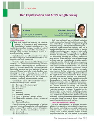COVER THEME



              Thin Capitalisation and Arm’s Length Pricing



                  A Sekar                                               Sudha G Bhushan
                                                                           B.Com., Hons, FCA, ACS
                  B.Com., FCMA, ACS, LLB Gen                      Practising Chartered Accountant,
                  Practising Company Secretary, Mumbai                                    Mumbai

Capital Structuring                                             Both own funds and borrowed funds including
                                                            long-term loans from financial institutions are used by

T
        he most important decision for financial
        planners in a company is with respect to the        most of the large industrial companies. Capital
        formulation of an ideal capital structure. The      structure planning—initially and on continuing basis—
capital structure of any company consists of a mix of       is of great importance to any company, as it has a
debt and equity. How much of the funds should be            considerable bearing on its profitability. A wrong
through equity and how much should be debt is a             initial decision in this respect may prove quite costly
typical structuring decision.                               for the company. While deciding about capital
                                                            structure, due attention should be paid to objectives
    Capital structure has to be determined not only at      like profitability, solvency and flexibility. The choice
the time a company is promoted, but also later on as it     of the amount of debt and other fixed return securities
requires funds from time to time.                           on the one hand and variable income securities, namely
    The initial capital structure should be designed very   equity shares on the other, is made after a comparison
carefully. The future structure will emerge out of the      of the characteristics of each kind of securities and
initial structure. The company will require funds to        after careful consideration of internal and external
finance its activities continuously. Everytime the funds    factors related to the company's operations. In real
have to be procured, the pros and cons of various           life situations, compromises have to be made
sources of finance have to be weighed and the most          somewhere on the line between the expectations of
advantageous source of financing has to be selected         companies seeking funds and the expectations of those
each time. Thus the capital structure decision is a         that supply them. These compromises do not change
continuous ongoing decision and has to be taken             the basic distinctions between debt and equity.
whenever a company needs additional finance.                Generally, the decision about financing is not of
    Generally, the factors to be considered whenever a      choosing between equity and debt but is of selecting
capital structure decision is taken are :                   the ideal combination of the two. The decision on debt-
                                                            equity mix is affected by considerations of suitability,
   (i)    Leverage or Trading on equity                     risk, income, control and timing. The extent of
   (ii) Cost of Funds                                       weightage that would be given to these factors will
   (iii) Cash flow                                          vary from company to company depending on the
   (iv) Control                                             characteristics of the industry and the particular
   (v) Flexibility                                          situation of the company. There cannot perhaps be an
   (vi) Size of the company                                 exact mathematical solution to the decision on capital
   (vii) Sector to which the company belongs                structuring. Human judgement plays an important role
   (viii) Marketability including efficiency of financial   in analysing the various aspects, before a decision on
          markets                                           appropriate capital structure is reached.
   (ix) Tax considerations.                                     High Gearing and Low Gearing
    Capital structure is the composition of various             The term ‘‘capital gearing’’ or ‘‘leverage’’ normally
sources of long-term finance in the total capitalisation    refers to the proportion of relationship between equity
of the company. These various sources of long term          share capital including reserves and surpluses to
finance can be classified under two broad heads :           preference share capital and other fixed interest
    (a) Own Funds                                           bearing funds or loans. In other words, it is the
    (b) Borrowed Bunds.                                     proportion between the fixed interest or dividend


528                                                                The Management Accountant |May 2012
 