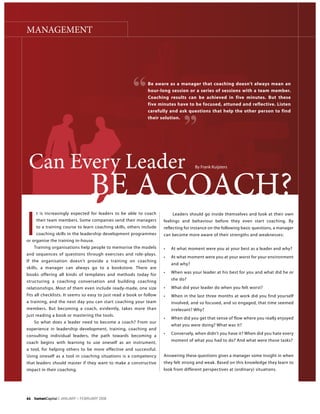 MANAGEMENT




                                                            Be aware as a manager that coaching doesn’t always mean an
                                                            hour-long session or a series of sessions with a team member.
                                                            Coaching results can be achieved in five minutes. But these
                                                            five minutes have to be focused, attuned and reflective. Listen
                                                            carefully and ask questions that help the other person to find
                                                            their solution.




 Can Every Leader
                                BE A COACH?
I
    t is increasingly expected for leaders to be able to coach          Leaders should go inside themselves and look at their own
    their team members. Some companies send their managers          feelings and behaviour before they even start coaching. By
    to a training course to learn coaching skills, others include   reflecting for instance on the following basic questions, a manager
    coaching skills in the leadership development programmes        can become more aware of their strengths and weaknesses:
or organise the training in-house.
   Training organisations help people to memorise the models
and sequences of questions through exercises and role-plays.
If the organisation doesn’t provide a training on coaching
                                                                       and why?
skills, a manager can always go to a bookstore. There are
books offering all kinds of templates and methods today for
structuring a coaching conversation and building coaching              she do?

relationships. Most of them even include ready-made, one size


a training, and the next day you can start coaching your team          involved, and so focused, and so engaged, that time seemed
members. But becoming a coach, evidently, takes more than              irrelevant? Why?

   So what does a leader need to become a coach? From our
                                                                       what you were doing? What was it?
experience in leadership development, training, coaching and
consulting individual leaders, the path towards becoming a
coach begins with learning to use oneself as an instrument,            moment of what you had to do? And what were those tasks?

a tool, for helping others to be more effective and successful.
Using oneself as a tool in coaching situations is a competency      Answering these questions gives a manager some insight in when
that leaders should master if they want to make a constructive      they felt strong and weak. Based on this knowledge they learn to
impact in their coaching.                                           look from different perspectives at (ordinary) situations.




                            >
 
