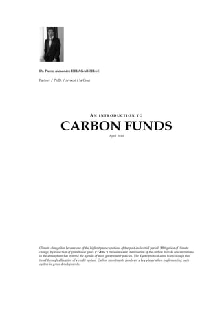   <br />Dr. Pierre Alexandre DELAGARDELLE<br />Partner / Ph.D. / Avocat à la Cour<br />An introduction to <br />CARBON FUNDS<br />April 2010<br />Climate change has become one of the highest preoccupations of the post-industrial period. Mitigation of climate change, by reduction of greenhouse gases (quot;
GHGquot;
) emissions and stabilisation of the carbon dioxide concentrations in the atmosphere has entered the agenda of most government policies. The Kyoto protocol aims to encourage this trend through allocation of a credit system. Carbon investments funds are a key player when implementing such system in green developments.<br />CARBON INVESTMENTS<br />The Kyoto Protocol<br />The Kyoto protocol (the quot;
Kyoto Protocolquot;
) is a protocol to the United Nations Framework Convention on Climate Change (quot;
UNFCCCquot;
 or quot;
FCCCquot;
), an international environmental treaty aiming to stabilize greenhouse gas concentrations in the atmosphere at a level that would prevent dangerous interference with the climate system. <br />The Kyoto Protocol was negotiated in December 1997 at the city of Kyoto, Japan and came into force on 16th February 2005. 184 (hundred eighty four) parties of the UNFCCC have ratified its protocol to date. The detailed rules for the implementation of the Kyoto Protocol were adopted at the 7th conference of the parties to the UNFCCC in Marrakesh in 2001 (quot;
COP7quot;
), and are called the quot;
Marrakesh Accords.quot;
<br />Reducing GHG emissions<br />The Kyoto Protocol is a legally binding agreement under which industrialized countries will reduce their collective emissions of GHG by 5.2% compared to the year 1990 (compared to the emissions levels that would be expected by 2010 without the Protocol, this target represents a 29% cut). The goal is to lower overall emissions from six GHGs: <br />Carbon dioxide (quot;
CO2quot;
);<br />Methane;<br />Nitrous oxide;<br />Sulfur hexafluoride;<br />Hydrofluorocarbon (quot;
HFCquot;
); and <br />perfluorocarbon (quot;
PFCquot;
);<br />Out of these six, the CO2 is the principal GHG. Hence it has become common to refer to CO2 emissions as to GHG emissions.<br />The major distinction between the Kyoto Protocol and the UNFCCC is that while the UNFCCC only encouraged industrialised countries to stabilize GHG emissions, the Kyoto Protocol commits them to do so. Recognizing that developed countries are principally responsible for the current high levels of GHG emissions in the atmosphere as a result of more than 150 years of industrial activity, the Protocol places a heavier burden on developed nations under the principle of quot;
common but differentiated responsibilities.quot;
 <br />What emerged from the Kyoto meeting is that as each country produces CO2, it must be able to contain that CO2 by tree-planting or other processes that can absorb it, such as sequestration and changing farming methods. Or it can reduce the CO2 it produces in the first place. If that country produces more CO2 than it can absorb, it must purchase quot;
absorption abilityquot;
 from another country. <br />Carbon credits<br />Carbon credits (quot;
Carbon Creditsquot;
) create a market for reducing GHG emissions by giving a monetary value to the cost of polluting the air. As such, carbon credits may be regarded as a quot;
currencyquot;
 under the Kyoto Protocol. <br />One Carbon Credit is equal to one Ton of CO2 (a Ton of Co2 is the equivalent of emissions produced during a return jet flight from Paris to New York). A country might have difficulties in absorbing 500,000T of CO2 and according to the Kyoto Protocol it must seek to purchase those from another country that has largely absorbed its quota. The funds used to purchases carbon credits will ultimately be used to give grants to further carbon. <br />Carbon credit trading is a mean aiming to push countries exceeding their quotas to subsidise green developments to countries that maintain low GHG emissions. Provided that this GHG mitigation projects generates credits, this approach can be used to finance carbon reduction schemes between trading partners and around the world.<br />There are many companies that sell carbon credits to commercial and individual customers who are interested in lowering carbon emissions on a voluntary basis. These customers purchase the credits from an investment fund or a carbon development company that has aggregated the credits from individual projects. <br />The quality of the credits is based in part on the validation process and sophistication of the fund or development company that acted as the sponsor to the carbon project. This is reflected in their price; voluntary units typically have less value than the units sold through the rigorously-validated Clean Development Mechanism (quot;
CDMquot;
).<br />Emissions become an internal cost of doing business and are visible on the balance sheet alongside raw materials and other liabilities or assets.<br />The Kyoto mechanisms: <br />The Kytoto protoctol proposes three flexiblemechanism to assist its parties reduce the emissions of GHG: <br />Joint development (article 6);<br />Clean development (article 12); and <br />Emission trading (article 17).<br />Joint implementation (quot;
JIquot;
): green energy investments in other countries <br />According to Article 6 of the Kyoto Protocol, a country with an emission reduction or limitation commitment under the Kyoto Protocol (Annex B Party) may earn ERUs from an emission-reduction or emission removal project in another Annex B Party, each equivalent to one tonne of CO2, which can be counted towards meeting its Kyoto target. <br />Concept<br />A JI project must provide a reduction in emissions of GHG by sources, or an enhancement of removals by sinks, that is additional to what would otherwise have occurred. Projects must have approval of the host Party and participants have to be authorized to participate by a Party involved in the project. <br />The mechanisms help stimulate green investment and help Parties meet their emission targets in a cost-effective way.<br />Track 1 and Track 2 procedures <br />If a host Party meets all of the eligibility requirements to transfer and/or acquire ERUs, it may verify emission reductions or enhancements of removals from a JI project as being additional to any that would otherwise occur. Upon such verification, the host Party may issue the appropriate quantity of ERUs. This procedure is commonly referred to as the quot;
Track 1quot;
 procedure.quot;
 <br />If a host Party does not meet all, but only a limited set of eligibility requirements, verification of emission reductions or enhancements of removals as being additional has to be done through the verification procedure under the Joint Implementation Supervisory Committee (quot;
JISCquot;
). Under this so-called quot;
Track 2quot;
 procedure, an independent entity accredited by the JISC has to determine whether the relevant requirements have been met before the host Party can issue and transfer ERUs. <br />A host Party which meets all the eligibility requirements may at any time choose to use the verification procedure under the JISC (Track 2 procedure). <br />Countries including Japan, Canada, Italy, the Netherlands, Germany, France, Spain and others are actively promoting government carbon funds, supporting multilateral carbon funds intent on purchasing carbon credits from non-Annex I countries, and are working closely with their major utility, energy, oil and gas and chemicals conglomerates to acquire greenhouse gas certificates as cheaply as possible. Virtually all of the non-Annex I countries have also established a designated national authority to manage its Kyoto obligations, specifically the quot;
CDM processquot;
 that determines which GHG projects they wish to propose for accreditation by the CDM Executive Board.<br />The quot;
clean development mechanismquot;
<br />According to article 12 of the Kyoto Protocol, the Clean Development Mechanism (quot;
CDMquot;
) allows a country with an emission-reduction or emission-limitation commitment under the Kyoto Protocol (Annex B Party) to implement an emission-reduction project in developing countries.<br />These projects qualify to earn CER credits, each equivalent to one Ton of CO2 that can be counted towards meeting the targets of the Kyoto Protocol. This corresponds to an environmental investment and credit scheme, providing a standardised emission offset instrument, CERs. <br />CDM scheme projects may be based on any energy saving project such as implementation of solar panels, windfarms etc. A CDM scheme project must provide emission reductions that are additional to what would otherwise have occurred. The projects must qualify through a rigorous and public registration and issuance process. Approval is given by the designated national authorities. Public funding for CDM project activities must not result in the diversion of official development assistance. <br />Emissions tradingquot;
 or quot;
carbon marketquot;
<br />The carbon credit system according to the Kyoto protocol is based principally upon the trade emissions allowed divided into quot;
assigned amount unitsquot;
 (quot;
AAUsquot;
). However during this process other units may be acquired or transferred.<br />Assigned amount units<br />Under the Kyoto Protocol, the quot;
capsquot;
 or quot;
quotasquot;
 for GHG for the developed Annex 1 countries (the quot;
Annex I Partiesquot;
) are known as assigned mounts (quot;
Assigned Amountsquot;
) over the 2008-2012 commitment period and are listed in Annex B.<br />In turn, these countries set quotas on the emissions of installations run by local business and other organizations (quot;
Operatorsquot;
). Each Operator has an allowance of credits, where each unit gives the owner the right to emit one metric tonne of carbon dioxide or other equivalent GHG. Operators that have not used up their quotas can sell their unused allowances as carbon credits, while businesses that are about to exceed their quotas can buy the extra allowances as credits, privately or on the open market. <br />An Annex I Party may hence transfer some of the emissions under its Assigned Amounts to another Annex I Party that finds it relatively more difficult to meet its emissions target. <br />According to article 17 of the Kyoto Protocol, quot;
the parties included in Annex B may participate in emissions trading for the purposes of fulfilling their commitments under Article 3. Any such trading shall be supplemental to domestic actions for the purpose of meeting quantified emission limitation and reduction commitments under that Articlequot;
.<br />Naturally, Luxembourg is among the numerous countries (parties) included the Annex B.<br />According to the quot;
emissions tradingquot;
, countries that have emission units to spare are allowed to sell this excess capacity to countries that are over their targets. As CO2 is the most common GHG, people speak simply of quot;
trading in carbonquot;
. Hence, carbon may be tracked and traded like any other commodity. <br />In order to prevent Parties quot;
oversellingquot;
 units, and as consequence being unable to meet their own emissions targets, each Party is required to maintain a reserve of ERUs, CERs, AAUs and/or RMUs in its national registry. <br />This is known as the quot;
commitment period reservequot;
, and must always be at least at level of 90 per cent of the Party's assigned amount or at least five times its most recently reviewed inventory.<br />Other trading units in the carbon market<br />Further units that can be acquired or transferred (each equal to one Ton of CO2), may be in the form of:<br />A quot;
removal unitquot;
 (quot;
RMUquot;
) on the basis of land use, land-use change and forestry (quot;
LULUCFquot;
) activities such as reforestation;<br />A quot;
certified emission reductionquot;
 (quot;
CERquot;
) generated from a clean development mechanism project activity. <br />An quot;
emission reduction unitquot;
 (quot;
ERUquot;
) generated by a quot;
joint implementation projectquot;
;<br />The acquisition or the transfer of these above units is tracked and recorded through the registry systems under the Kyoto Protocol.<br />An international transaction log (quot;
ITLquot;
) verifies transactions proposed by registries to ensure they are consistent with rules agreed under the Kyoto Protocol.<br />Carbon Investment Vehicles<br />A carbon investment vehicle (quot;
CIVquot;
) is a collective investment scheme which receives money from investors and uses this money in:<br />Buying carbon credits; or <br />Investing into GHG emissions reduction projects.<br />Investments are generally made through the Kyoto Protocol’s CDM; and JI schemes. <br />After a certain defined period, the CIV will then give investors carbon credits and/or cash in return. The emission reduction projects can be sourced from different developers, countries, and technologies. Over the last decade CIV have evolved to become important participants in the global carbon market. <br />Investment approach <br />Originally, most of the CIVs were sourcing carbon credits through Emission Reduction Purchase Agreements (quot;
ERPAsquot;
) with payment on delivery. <br />ERPAs started as contractual arrangements where a party (the buyer) pays the other party (the seller) cash in exchange for carbon credits, thereby quot;
allowingquot;
 the purchaser to emit more carbon dioxide into the atmosphere<br />However these types of contracts were considered as bearing a certain risk upon each of the parties: Seller must deliver credits upon anticipation and the buyer must block cash in anticipation of payments until credit delivery.<br />In the last few years, CIVs have moved towards the direct financing of projects (e.g., through equity investments, loans). Thus, the buyer can obtain carbon credits at the lowest price possible. <br />The contractual arrangements put in place vary case-by-case and are determined in the investment term sheets. For example, a CIV that provides equity together with other investors will become the owner of only a portion of the carbon credits and can purchase additional carbon credits at a discounted price. <br />Investment target <br />CIVs are focusing in sourcing credits from both CDM and JI projects. Generally, vehicles investing only in either CDM or JI are relatively not common. <br />Project development paths for CDM and JI present different risk/reward profiles. Usually, investors are better accustomed to the CDM process for which clear rules and procedures have been established. However JI is likely to attract more carbon market investors once the registration processes are stabilised. <br />Some CIVs have additional investment objectives, such as fuel switching, fugitive methane including landfill gas and coal bed methane, land use and land use change, water resource and infrastructure, and biofuels development. <br />One tenth of these new funds do not provide specific information on the sectors they target but use general terms, for example quot;
climate change mitigation and adaptation projects,quot;
 or quot;
reduction of negative ecological impact.quot;
 Behind these general areas, a wide range of project types can be found. These range from the often criticised efficient coal-fired plants through debated Reducing Emission from Deforestation in Developing Countries (quot;
REDDquot;
) to relatively problematic emission reduction programmes (so-called quot;
Programmes of Activitiesquot;
 or quot;
PoAquot;
). <br />REDD and PoA still require many clarifications before they become mainstream CDM activities. So far, development banks and governments have played a major role in promoting these types of projects. <br />Finally, funds that did not specify investment goals are usually those interested only in carbon credits. They seek pools of carbon assets often without following their origin (i.e., project type). <br />Interestingly, taking into account all 2008 funds, there is less capital targeted at off-take ERPAs than the capital dedicated to upfront project financing.<br />Luxembourg’s attractiveness for Carbon Investment Vehicles <br />Luxembourg’s attractiveness in CIVs results from its adequate legal, regulatory and fiscal framework for the incorporation of CIVs. The flexibility of the available legal vehicles, combined with a recognized regulatory framework and favourable tax environment shape the Luxembourg financial sector’s attractiveness. <br />This section aims at giving its readers an overview of the common Luxembourg investment vehicles.<br />LUXEMBOURG CARBON Investment Funds <br />Luxembourg has a long experience with the fund industry and other investment vehicles. <br />CIVS which may be set up as:<br />Undertakings for collective investment (quot;
UCIsquot;
) governed by Part II of the Law of 20 December 2002 relating to undertakings for collective investment, as amended (the quot;
2002 Lawquot;
) (the quot;
Part II Fundsquot;
); as well as<br />Investment companies in risk capital (quot;
SICARsquot;
), governed by the law of 15 June 2004 relating to the investment company in risk capital, as amended from time to time (the quot;
2004 Lawquot;
); as well as<br />Specialised investment funds (quot;
SIFsquot;
) governed by the law of 13 February 2007 on specialised investments funds, as amended (the quot;
2007 Lawquot;
); or <br />The table hereinbelow summarises the main differences between Luxembourg investment vehicles.<br />SIFsSICARsPart II FundsPromoterA SIF’s promoter is not supervised by the CSSF, nor does the 2007 Law require CSSF authorisation of the promoter.The creation of a SICAR does not require the services of a promoter. Neither a promoter, nor an investment manager/adviser of a SICAR needs the CSSFs approval.The CSSF will check whether the promoter disposes of the required professional qualification and relevant experience for the exercise of his/her functions. With the FCP, the CSSF will check that the management company complies with the applicable legal requirements, as provided for specifically in the 2002 Law.Eligible investorsThe shares in a SIF can only be subscribed by:Institutional investors; orProfessional investors; orWell-informed investors.The shares in a SICAR can only be subscribed by:Institutional investors ; or Professional investors ; orWell-informed investors.The derogation providing that the general partners of limited partnerships do not need to qualify as quot;
well informed investorsquot;
, should they which to subscribe to shares in the SICAR has been extended by the law of 24 October 2008 improving the legal framework of the Luxembourg financial sector, modifying, inter alia, the 2004 Law and published in Luxembourg’s official journal (the quot;
Memorialquot;
) on 29 October 2008 (the quot;
2008 Lawquot;
) to the directors and all persons who operate the management of the SICAR regardless of its legal structure.Unrestricted.Entity typeSICAV/F (S. A., S.C.A., S.à r.l., SCoSA); FCP; or Other (e.g., fiduciary structure).Corporate entity (S.A., S.C.A., S.à r.l., SCoSA, S.C.S..SICAV (S.A.) ; SICAF (S.A., S.C.A., S.à r.l.); or FCP.Eligible assets / StrategiesThe purpose of SIFs is to invest their funds in quot;
valuesquot;
. The use of the term quot;
valuequot;
 seems to indicate that almost any type of investment is accepted. The SIF may hence invest in a broad range of assets, including carbon assets, but also derivatives, real estate, hedge funds and private equity. The policy and limits are to be set out in the offering document. All types of private equity / venture capital investments (including carbon assets, real estate private equity). Temporary investments in other assets pending investments in private equity / venture capital are possible.Part II of the 2002 Law does not provide any specific provisions regarding investment policies for Part II Funds. There are however a many applicable CSSF circulars and interpretations regarding such. The CSSF has issued circulars regarding investments by Part II Funds in transferable securities, alternative investments, venture capital, future contracts and options and real estate.Risk diversification requirementsNo investment or borrowing restrictions are defined in the SIF Law, with the exception of the principle of risk-spreading: A SIF may not invest more than 30% of its assets or commitments to subscribe in securities of the same nature issued by the same issuer. Short sales may not result in the SIF holding an open position on securities of the same nature issued by the same issuer representing more than 30% of its assets.When using derivative financial instruments, a SIF must ensure risk-spreading comparable to the above via an appropriate diversification of such derivatives’ underlying assets. The 2004 Law does not impose any investment diversification rules. A SICAR may therefore invest in just one or two companies or MFIs, for example in particularly narrow sectors such as carbon, biotechnology or geological prospecting.A SICAR invests its assets in securities representing risk capital. By risk capital is understood the direct or indirect contribution of assets to entities in view of their launch, their development or their listing on a stock exchange.Except during a transitional period, investment in any target company may not exceed 20% of the NAV.Segregated sub-fundsThe 2007 Law provides for compartments or sub-funds in a SIF. Each compartment can have its own specific investment policy and, as applicable, with securities of a different par value or no nominal value. The constitutional documents of the SIF must expressly provide for the creation of compartments or sub-funds. A multiple compartment SIF, by itself, is an individual legal entity. However, in contrast to the Luxembourg Civil Code, the assets and liabilities of each compartment are segregated and are only subject to the liabilities of that specific compartment, unless otherwise provided for in the constitutional documents.The 2008 Law provides for the introduction of compartments in a SICAR. Each compartment can have its own specific investment policy and each company may offer securities of a different par value or no nominal value. The constitutional documents must expressly provide for the creation of multiple compartments or sub-funds within a SICAR. The 2002 Law provides for the possibility to create several compartments with strict segregation of assets and liabilities between compartments.Required service providers in LuxembourgDepositary (credit institution);Administrative agent;Independent auditors.Idem.Idem.Minimum capital / net assets requirementsFor FCPsNet assets must reach EUR 1.25 Mio within 12 months from authorisation.For SICAV/Fs Upon incorporation:S.A./S.C.A.: EUR 31.000,-;S.à r.l.: EUR 12.500,-.Subscribed share capital and share premium must reach EUR 1,25 Mio within 12 months of authorisation.Upon incorporation:For an S.A./S.C.A.: EUR 31,000,-;For an S.à r.l.: EUR 12,500,-.Subscribed share capital must reach EUR 1 Mio within 12 months of authorisation.For FCPsNet assets must reach EUR 1,25 Mio within 6 months from authorisation.For SICAV/FsUpon incorporation:SA/SCA: EUR 31,000 ;S.à r.l.: EUR 12,500.Share capital must reach EUR 1,25 Mio within 6 months of authorisation.Structuring of capital calls and issue of shares / unitsCapital calls may be organized either by way of capital commitments or through the issue of partly paid shares (to be paid up to 5% at least) or units.The issue of shares of a SICAV does not require an amendment of the articles of incorporation before a public notary.The issue price may be freely determined in accordance with the principles laid down in the articles of incorporation / management regulations.For SICAVsExisting shareholders have no pre-emptive right of subscription, unless otherwise provided for in the articles of incorporation.Capital calls may be organized either by way of capital commitments or through the issue of partly paid shares (to be paid up to 5% at least) or units.Investors' subscriptions for shares can also be done on an ongoing basis (i.e. without specific commitment or contractual undertaking of the investors to subscribe for shares/units of the SICAR upon request of the SICAR).For FCPsCapital calls may be organized either by way of capital commitments or through the issue of partly paid units. Existing unitholders do not have a pre-emptive right of subscription in case of issue of units, unless otherwise provided for in the management regulations.Units must be issued at a price based on the NAV (plus costs and actualization interests, if appropriate).For SICAVsCapital calls must be organised by way of capital commitments (shares must be fully paid-up).Existing shareholders do not have a pre-emptive right of subscription in case of issue of shares, except if otherwise provided for in the articles of incorporation. Issues of shares do not require an amendment of the articles of incorporation before a public notary. Distribution of DividendsFor SIF-FCPs and SIF-SICAVsThere are no statutory restrictions on payments of (interim) dividends (except for compliance with minimum net assets / capital requirement).For SICAFsDistributions may not reduce the SICAF’s assets, as reported in the last annual reports, to an amount less than one-and-a-half times the total amount of the SICAF’s liabilities to its creditors.Interim dividends are subject to statutory conditions.There are no statutory restrictions on payments of (interim) dividends (except for compliance with minimum capital requirement).The distribution of dividends is not limited to accrued income but also includes, for example, interests, dividends and other income from investments made by the FCP or the SICAV as well as capital gains registered in relation to the FCP's or the SICAV's portfolio of assets (even when these capital gains are not realised yet). However, the payment of distributions must not result in the net assets of the FCP or the SICAV falling below the minimum required by the 2002 Law (i.e. EUR 1.250.000,-). Calculation of NAVThe NAV must be determined in accordance with the rules laid down in the articles of incorporation or management regulations of the SIF. As a matter of principle, it will be determined at least once a year, namely at the end of the financial year.Assets are to be valued at fair value.The NAV must be determined at least once a year. The requirement for investors to be informed at least once every six month about the NAV has been abolished by the 2008 Law.Assets are to be valued at fair value.Part II UCIs must calculate the net asset value of their shares or units at least once per month. Exceptions may be granted by the CSSF (for example for real estate funds).Financial reports / ConsolidationAudited annual report (within 6 months from end of relevant period).Explicit exemption from consolidation requirements.Audited annual report (within 6 months from end of relevant period).Explicit exemption from consolidation requirementsPart II Funds must publish:an annual report for each financial year; anda half-yearly report covering the first six months of each financial year.Tax regimeSIF levelAny SIF is exempt from corporate income tax, municipal business tax and net wealth tax.In addition to a specific registration tax of EUR 75, the only tax payable by a SIF is the annual subscription tax which amounts to 0,01%, levied on the net asset value of the SIF as per the last day of each quarter. Investor levelNo withholding tax is levied on income distributed by the SIF to investors unless the quot;
European Savings Directivequot;
 is applicable.A VAT exemption is applicable to management services rendered to a SIF.For corporate SIF’s, the benefits of some of the double tax treaties concluded by Luxembourg may be available.The income tax treatment of the SICAR depends upon the legal form under which it has been incorporated. Incorporation of the SICAR;Capital duty: EUR 75,- flat;General tax features:EU directives and tax treaties are in principle compatible, a SICAR should be considered as a quot;
fully taxablequot;
 company;VAT: Management services rendered to a SICAR are VAT exempted;Annual Subscription Tax: Exempted.Net Worth Tax (quot;
ISFquot;
): Exempted.Part II funds are subject to an annual subscription tax (taxe d’abonnement) of 0.05% p.a. of their NAV. Classes of shares which are reserved for institutional investors are subject to a subscription tax at a reduced rate of 0.01%.Unlike FCPs, SICAV/Fs benefit from certain double tax treaties. Investments may be made through fully taxable subsidiaries benefiting from double tax treaties and the EU parent-subsidiary directive.No capital duty is due upon incorporation of Part II UCIs. However, a fixed registration duty of EUR 75 has been introduced.<br />FUTURE EVOLUTION OF CARBON FUNDS<br />The future performance and evolution of CIVs is shaped by multiple factors that can be grouped into the following components:<br />Global market environment <br />Post-2012 climate change policy<br />The lack of agreement on a long-term international climate policy framework renders new CDM/JI project opportunities less and less attractive to potential carbon investors. <br />However, some expect that the carbon market will continue to thrive thanks to an increase in the number of regional, sub-national, and national mandatory and voluntary schemes expanding the demand for emission reductions, irrespective of developments within the UNFCCC. <br />Over the next two years, the international climate policy framework and domestic regulations are expected to take shape, with carbon markets playing a central role. This should provide a clearer idea of the longer-term demand for international carbon credits, and how the revised supply structure (see Development of CDM/JI markets) could meet it. <br />European policy <br />On 12 December 2008, the European Council decided to allow Member States to use UN credits up to 3 (three) percent of their 2005 verified emissions annually through 2020. This is in agreement with the initial EC proposal and less stringent than the amendment proposed by the Environment Committee (i.e., 8 percent of 2005 emissions for 2013-2020). Some EU countries will be allowed to use additional credits amounting to 1 percent of their 2005 emissions. Overall, Member States will be able to source almost 800 million credits in total between 2013 and 2020, if no international agreement is reached, otherwise the limit will double. <br />Development of CDM/JI markets <br />Experience has highlighted the fact that the buyers’ demand in carbon markets has been outpacing the supply. Indeed, in 2007 Caisse des Dépôts (2007) had already reported estimates that less than 50 percent of the capital raised by carbon funds had been invested. <br />Markets have also demonstrated recently a preference to smaller projects. <br />In the midst of negotiating a post-Kyoto agreement, there have been discussions on improving existing CDM and JI project mechanisms. The CDM scheme needs to find a way of dealing with several problems inter alia uneven geographical distribution, long and complex administration, and potential scope expansion. JI is also expected to undergo some alterations. So far it has been in the shadow of the CDM, having only a tiny number of projects registered compared to the CDM project pipeline. <br />Unfortunately, all of these issues have not been resolved in the Copenhagen climate conference and in the Copenhagen Accord. The summit did not result in a legally binding deal or any commitment to reach one in future. The accord calls on countries to state what they will do to curb GHG emissions, but these will not be legally binding commitments.<br />Carbon funds are starting to diversify their investment portfolio <br />In the face of the uncertainties around the future CDM/JI market, existing carbon vehicles are expected to evolve from the traditional carbon fund models to a more diversified risk strategy that offers a large range of credit options. <br />Some funds already include other types of credits such as EUAs or VERs in their portfolio, thereby opening themselves up to a wider range of sectors and potential investors. <br />In general, such an extension of carbon investing strategies allows funds to reduce their exposure to uncertainties around the future of CDM/JI markets. <br />Funds have also started to invest part of their capital in non-CDM/JI projects such as clean coal and renewable energy companies. In particular, funds investing ready cash in clean technology vehicles are well positioned to win good deals. <br />Recently, the sector has struggled to get financing for wind farms, solar parks, and biofuel plants. Therefore, carbon funds could fill the gap by providing capital for project completion to developers of these types of projects that have power purchase agreements or other means of providing stable cash flow. <br />Carbon funds that originally concentrated only on carbon credits from CDM/JI projects will look for other options to secure their existence and ensure continuous capital flow.<br />List of Acronyms<br />AAU Assigned Amount Unit <br />CCS Carbon Capture and Storage <br />CDM Clean Development Mechanism <br />CDM EBCDM Executive Board <br />CER Certified Emission Reduction <br />DOE Designated Operational Entity <br />EC European Commission <br />ERPA Emission Reduction Purchase Agreement <br />ERU Emission Reduction Units <br />ETS Emission Trading Scheme <br />EU European Union <br />EUA European Union Allowance <br />GHG Greenhouse Gas <br />JI Joint Implementation <br />MEP Member of the European Parliament <br />PoA Programme of Activities <br />REDD Reducing Emission from Deforestation in Developing Countries <br />RGGI Regional Greenhouse Gas Initiative <br />UN United Nations <br />UNEP United Nations Environment Programme <br />UNEP Risoe UNEP Centre on Energy, Climate and Sustainable Development <br />UNFCCC  United Nations Framework Convention on Climate Change <br />WCI Western Climate Initiative <br />VER Voluntary Emission Reduction <br />