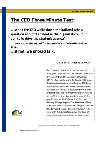 Chicago Change Partners



The CEO Three Minute Test:

…when the CEO walks down the hall and asks a
question about the talent in the organization…’our
ability to drive the strategic agenda’
…can you come up with the answer in three minutes or
less?
…if not, we should talk.

                                                           By Charles H. Bishop Jr. Ph.D.


                                            Dr. Charles H. Bishop Jr. is the President of
                                            Chicago Change Partners; he received his Ph.D. is
                                            Psychology from the University of Georgia
                                            (1973). For twenty years, Dr. Bishop held senior
                                            level positions in recognized Fortune 100 firms
                                            undergoing significant change; transportation
                                            with Federal Express; in healthcare with Baxter
                                            International, and the Department of Psychiatry
                                            at the University of Georgia; banking with the
                                            predecessor of Bank of America. His book,
                                            Making Change Happen One Person at a Time,
                                            was cited by the University of Michigan as one of
                                            the ten best books on change in the past forty
                                            years. Dr. Bishop has focused on the issue of
                                            succession planning and talent management.



                                Copyright © 2010 Charles H. Bishop. All rights reserved. Used by permission


        www.chicagochange.com
 