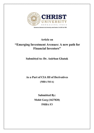 Article on
“Emerging Investment Avenues: A new path for
Financial Investors”
Submitted to: Dr. Anirban Ghatak
As a Part of CIA III of Derivatives
(MBA 541A)
Submitted By:
Mohit Garg (1627820)
5MBA F3
 