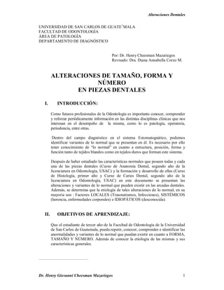 Alteraciones Dentales
Dr. Henry Giovanni Cheesman Mazariegos 1
UNIVERSIDAD DE SAN CARLOS DE GUATE1
MALA
FACULTAD DE ODONTOLOGÍA
ÁREA DE PATOLOGÍA
DEPARTAMENTO DE DIAGNÓSTICO
Por: Dr. Henry Cheesman Mazariegos
Revisado: Dra. Diana Annabella Corzo M.
ALTERACIONES DE TAMAÑO, FORMA Y
NÚMERO
EN PIEZAS DENTALES
I. INTRODUCCIÓN:
Como futuros profesionales de la Odontología es importante conocer, comprender
y reforzar periódicamente información en las distintas disciplinas clínicas que nos
interesan en el desempeño de la misma, como lo es patología, operatoria,
periodoncia, entre otras.
Dentro del campo diagnóstico en el sistema Estomatognático, podemos
identificar variantes de lo normal que se presentan en él. Es necesario por ello
tener conocimiento de “lo normal” en cuanto a estructura, posición, forma y
función tanto de tejidos blandos como en tejidos duros que forman este sistema.
Después de haber estudiado las características normales que poseen todas y cada
una de las piezas dentales (Curso de Anatomía Dental, segundo año de la
licenciatura en Odontología, USAC) y la formación y desarrollo de ellas (Curso
de Histología, primer año y Curso de Caries Dental, segundo año de la
licenciatura en Odontología, USAC) en este documento se presentan las
alteraciones y variantes de lo normal que pueden existir en las arcadas dentales.
Además, se determina que la etiología de tales alteraciones de lo normal, en su
mayoría son : Factores LOCALES (Traumatismos, Infecciones), SISTÉMICOS
(herencia, enfermedades corporales) e IDIOPÁTICOS (desconocida).
II. OBJETIVOS DE APRENDIZAJE:
Que el estudiante de tercer año de la Facultad de Odontología de la Universidad
de San Carlos de Guatemala, pueda repetir, conocer, comprender e identificar las
anormalidades y variantes de lo normal que puedan existir en cuanto a FORMA,
TAMAÑO Y NÚMERO. Además de conocer la etiología de las mismas y sus
características generales.
 