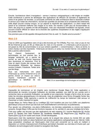 28/03/2009                                                   Du web 1.0 au web x.0: aussi pour la géomatique !


Ensuite, l'architecture client (=navigateur) - serveur (=serveur cartographique) a été érigée en modèle.
Cette architecture a permis de développer des applications de diffusion de données et également de
saisie et de gestion de données. La principale contrainte de cette architecture était la nécessité d'utiliser
le serveur pour traiter les informations. Suivant les quantités de données et la complexité des traitements,
cette étape pouvait s'avérer longue, ce qui péjorait la réactivité des applications. Le client restait très
passif et se contentait d'afficher des images et du texte. De manière à offrir plus de fonctionnalités au
client, des plug-ins ou applets ont été développées, mais ceci nécessitait l'installation de logiciels, chose
pouvant s'avérer difficile en raison de la diversité des systèmes d'exploitation et des règles s'appliquant
aux postes clients.
Ces premiers pas ont été appelés rétrospectivement l'ère du web 1.0. Quelle sera la suivante ?

Web 2.0
C'est en 2004 que l'appellation web 2.0 [2] a été énoncée par Tim O'Reilly. Pour moi, c'est un peu le mai
68 de l'Internet (je sais, en 68, je n'étais pas né, mais on m'a raconté ;-). L'internaute a pris le pouvoir, il
est passé du rôle de consommateur à ce que certains appellent « consommacteur ». Dans ce terme, la
notion d'acteur est très importante : l'internaute est devenu un acteur du monde Internet. Une addition de
faits a permis cette évolution.
Tout      d'abord       l'avènement       de
technologies, en tout premier lieu, le
langage Javascript, qui a permis de
donner au web une touche beaucoup
plus dynamique et interactive. Puis la
mise en place d'outils dits sociaux dont
l'encyclopédie Wikipedia, les réseaux
sociaux LinkedIn, Facebook, Twitter ainsi
que les blogs.
Tous ces instruments ont placé
l'Internaute au centre d'Internet et lui ont
permis d’avoir un impact sur celui-ci.
Voyons      maintenant       comment       la
géomatique a bénéficié             de ces            Web 2.0 un assemblage de technologies et concepts
évolutions.

La géomatique sur le web 2.0
Impossible de commencer un tel chapitre sans mentionner Google Maps [3]. Cette application a
démocratisé de manière incroyable l'utilisation de données spatiales. Les clefs de son succès sont à
rechercher dans sa simplicité d'utilisation, sa rapidité et son ergonomie. Google a fait le choix de ne pas
traiter les données géographiques à la demande, mais de prégénérer sous forme d'imagette l'entier des
données spatiales. Cette approche a permis de s'affranchir du temps de traitement côté serveur et
d'autoriser un trafic important et rapide.
Google Maps (ou Yahoo Maps [4] ou LiveMaps [5]) n'ont toutefois pas pour but d'offrir une plateforme
géomatique (d'aucuns diront que ses buts sont essentiellement commerciaux et publicitaires).
Pour ajouter vos orthophotos, vos plans d'affectations, vos données cadastrales ou encore vos bassins
versants, Google Maps n'offre pas les fonctions requises, et n'a, semble-t-il, pas pour stratégie de le faire.
C'est pour pallier ces lacunes que des applications de web mapping 2.0, comme MapGuide [6], ArcGis
server [7], Bentley Geo Web Publisher [8], GeoMedia WebMap [9], MapXTreme [10], MapFish [11],
OpenLayers [12] et j'en oublie sans doute, ont été développées.
OpenLayers s'est très rapidement répandu auprès de la plupart des acteurs du monde SIG car cette
librairie permet de mettre en place facilement ses propres applications cartographiques sur Internet. Cette
large acceptation s'explique car OpenLayers s'est d'une part concentré sur la carte en mettant à
disposition un nombre impressionnant d'interfaces permettant d'accéder aux données et d'autre part, par
l'utilisation de technologies AJAX rendant la navigation très fluide.
 
