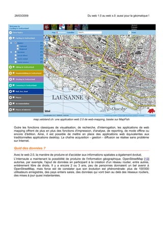 28/03/2009                                               Du web 1.0 au web x.0: aussi pour la géomatique !




               map.veloland.ch: une application web 2.0 de web-mapping, basée sur MapFish

Outre les fonctions classiques de visualisation, de recherche, d'interrogation, les applications de web
mapping offrent de plus en plus des fonctions d'impression, d'analyse, de reporting, de mode offline ou
encore d'édition. Ainsi, il est possible de mettre en place des applications web équivalentes aux
traditionnelles applications desktop. La chaîne acquisition - gestion - diffusion se réalise sans problème
sur Internet.

Quid des données ?
Avec le web 2.0, la manière de produire et d'accéder aux informations spatiales a également évolué.
L'internaute a maintenant la possibilité de produire de l'information géographique. OpenStreetMap [13]
autorise, par exemple, l'ajout de données en participant à la création d'un réseau routier, entre autres,
entièrement libre de droits. Il y a encore 2 ou 3 ans, peu de personnes donnaient un bel avenir à
OpenStreetMap, mais force est de constater que son évolution est phénoménale: plus de 100'000
utilisateurs enregistrés, des pays entiers saisis, des données qui vont bien au delà des réseaux routiers,
des mises à jour quasi instantanées.
 