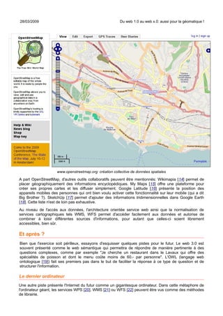 28/03/2009                                               Du web 1.0 au web x.0: aussi pour la géomatique !




                     www.openstreetmap.org: création collective de données spatiales

A part OpenStreetMap, d'autres outils collaboratifs peuvent être mentionnés: Wikimapia [14] permet de
placer géographiquement des informations encyclopédiques. My Maps [15] offre une plateforme pour
créer ses propres cartes et les diffuser simplement. Google Latitude [16] présente la position des
appareils mobiles des personnes qui ont bien voulu activer cette fonctionnalité sur leur mobile (qui a dit
Big Brother ?). SketchUp [17] permet d'ajouter des informations tridimensionnelles dans Google Earth
[18]. Cette liste n'est de loin pas exhaustive.
Au niveau de l'accès aux données, l'architecture orientée service web ainsi que la normalisation de
services cartographiques tels WMS, WFS permet d'accéder facilement aux données et autorise de
combiner à loisir différentes sources d'informations, pour autant que celles-ci soient librement
accessibles, bien sûr.

Et après ?
Bien que l'exercice soit périlleux, essayons d'esquisser quelques pistes pour le futur. Le web 3.0 est
souvent présenté comme le web sémantique qui permettra de répondre de manière pertinente à des
questions complexes, comme par exemple "Je cherche un restaurant dans le Lavaux qui offre des
spécialités de poisson et dont le menu coûte moins de 60.- par personne". L'OWL (langage web
ontologique [19]) fait ses premiers pas dans le but de faciliter la réponse à ce type de question et de
structurer l'information.

Le dernier ordinateur
Une autre piste présente l'Internet du futur comme un gigantesque ordinateur. Dans cette métaphore de
l'ordinateur géant, les services WPS [20], WMS [21] ou WFS [22] peuvent être vus comme des méthodes
de librairie.
 