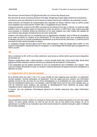 28/03/2009                                                  Du web 1.0 au web x.0: aussi pour la géomatique !


Des services comme Amazon S3 [23] peuvent être vus comme des disques durs.
Des services de cloud computing (Amazon EC2 [24], Google App Engine [25]) seraient les processeurs.
Les liaisons entre ces éléments se font à travers le réseau Internet par l'utilisation de protocoles ouverts.
Cette évolution est tributaire de l'augmentation des capacités du réseau Internet, mais au rythme actuel
(vous rappelez-vous votre premier modem 56k ?), le gigabyte est pour bientôt.
L'hyperconnectivité, à savoir le fait d'être connecté en tout temps et tout lieu à Internet, va renforcer cette
évolution vers un ordinateur géant en imposant la notion de service. Le GPS dans votre voiture peut déjà
vous proposer un itinéraire évitant les bouchons et l'on peut imaginer que votre mobile soit capable de
vous informer des dangers d'avalanche lors de votre randonnée.
Certains vont même plus loin en proclamant que ce gigantesque ordinateur sera à même de s'autogérer
et de créer lui-même du contenu et de l'information. Et tout cela pourrait avoir pour conséquence que
l'ordinateur tel qu'on le connaît actuellement disparaisse au profit de bornes (terminaux ?) Internet dont la
principale fonction serait d'accéder au réseau.
Le navigateur Google Chrome [26] s'inscrit dans cette tendance, l'idée de Google étant d'offrir un mini
système d'exploitation directement dans le navigateur. La technologie AIR d'Adobe [27] suit également ce
même courant.

3D
Sans condamner la 2D, la 3D va croître nettement, sans doute au même rythme que la mise à disposition
de données 3D.
Plusieurs applications dites « globe terrestre » comme Google Earth [18], Virtual Earth [28], World Wind
[29] peuvent être utilisées à travers Internet pour présenter les données en 3 dimensions.
Il est imaginable que les globes terrestres du futur ne nécessiteront plus l'installation d'un logiciel mais
pourront s'utiliser directement à partir du browser. Certains fabricants de logiciel cherchent actuellement à
atteindre ce Graal.

La vulgarisation de la donnée spatiale
Et la donnée dans tout cela ? Car il n'y a pas d'outils de web mapping sans données. La séparation
donnée spatiale / donnée attributaire va disparaître. Tous les objets pourront contenir une information
spatiale comme le lieu de prise de vue d'une photographie ou la localisation de votre appareil mobile.
Ceci est actuellement admis pour une adresse, mais l'est déjà moins pour le lieu d'une requête dans un
outil de recherche (pour analyser, par exemple, le développement d'une épidémie de grippe [30]).
J'appellerai cela la vulgarisation de la donnée spatiale.
A l'avenir, tous les systèmes informatiques géreront de manière beaucoup plus aisée l'information
spatiale.

Conclusion
Ces perspectives d'avenir mettent en exergue le chemin parcouru depuis les dessins à la main des cartes
Dufour. Le jeune adulte Internet, du haut de ses 20 ans, est au tout début d'une longue vie. Et la
géomatique va profiter de sa maturation pour faire encore évoluer la manière d'acquérir, gérer et diffuser
les données spatiales.
 