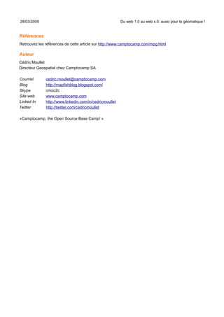 28/03/2009                                               Du web 1.0 au web x.0: aussi pour la géomatique !


Références
Retrouvez les références de cette article sur http://www.camptocamp.com/mpg.html

Auteur
Cédric Moullet
Directeur Geospatial chez Camptocamp SA

Courriel      cedric.moullet@camptocamp.com
Blog          http://mapfishblog.blogspot.com/
Skype         cmoc2c
Site web      www.camptocamp.com
Linked In     http://www.linkedin.com/in/cedricmoullet
Twitter       http://twitter.com/cedricmoullet

«Camptocamp, the Open Source Base Camp! »
 