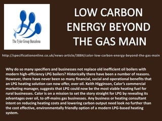 Why do so many specifiers and businesses not replace old inefficient oil boilers with
modern high-efficiency LPG boilers? Historically there have been a number of reasons.
However, there have never been so many financial, social and operational benefits that
an LPG heating solution can now offer, over oil. Keith Higginson, Calor’s commercial
marketing manager, suggests that LPG could now be the most viable heating fuel for
rural businesses. Calor is on a mission to set the story straight for LPG by revealing its
advantages over oil, to off-mains gas businesses. Any business or heating consultant
intent on reducing heating costs and lowering carbon output need look no further than
the cost effective, environmentally friendly option of a modern LPG-based heating
system.
 