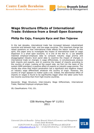 Wage Structure Effects of International
Trade: Evidence from a Small Open Economy

Philip Du Caju, François Rycx and Ilan Tojerow

In the last decades, international trade has increased between industrialised
countries and between high- and low-wage countries. This important change has
raised questions on how international trade affects the labour market. In this
spirit, this paper aims to investigate the impact of international trade on wage
dispersion in a small open economy. It is one of the few to: i) use detailed
matched employer-employee data to compute industry wage premia and
disaggregated industry level panel data to examine the impact of changes in
international trade on changes in wage differentials, ii) simultaneously analyse
both imports and exports, and iii) examine the impact of imports according to
the country of origin. Looking at the export side, we find (on the basis of the
system GMM estimator) a positive effect of exports on industry wage premia. The
results also show that import penetration has a significant and negative impact
on industry wage differentials whatever the country of origin. However, the
country of origin appears to matter quite a lot. Indeed, the detrimental effect of
imports on wages is found to be significantly bigger when the latter come from
low-income countries than from high-income countries.

Keywords: Wage Structure; Inter-industry Wage Differentials; International
Trade; Matched Employer-employee Data.

JEL Classifications: F16; J31.




                       CEB Working Paper N° 11/011
                                  2011




Université Libre de Bruxelles - Solvay Brussels School of Economics and Management
                                Centre Emile Bernheim
         ULB CP114/03 50, avenue F.D. Roosevelt 1050 Brussels BELGIUM
 e-mail: ceb@admin.ulb.ac.be Tel. : +32 (0)2/650.48.64 Fax : +32 (0)2/650.41.88
 