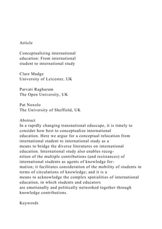 Article
Conceptualizing international
education: From international
student to international study
Clare Madge
University of Leicester, UK
Parvati Raghuram
The Open University, UK
Pat Noxolo
The University of Sheffield, UK
Abstract
In a rapidly changing transnational eduscape, it is timely to
consider how best to conceptualize international
education. Here we argue for a conceptual relocation from
international student to international study as a
means to bridge the diverse literatures on international
education. International study also enables recog-
nition of the multiple contributions (and resistances) of
international students as agents of knowledge for-
mation; it facilitates consideration of the mobility of students in
terms of circulations of knowledge; and it is a
means to acknowledge the complex spatialities of international
education, in which students and educators
are emotionally and politically networked together through
knowledge contributions.
Keywords
 