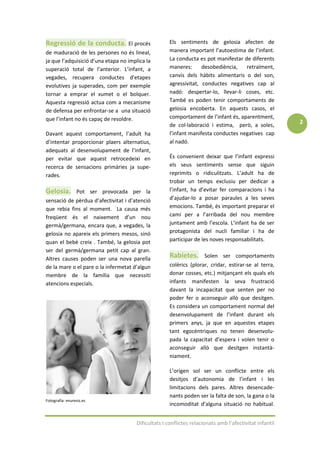 Regressió de la conducta. El procés                  Els sentiments de gelosia afecten de
de maduració de les persones no és lineal,           manera important l’autoestima de l’infant.
ja que l’adquisició d’una etapa no implica la        La conducta es pot manifestar de diferents
superació total de l’anterior. L’infant, a           maneres:      desobediència,   retraïment,
vegades, recupera conductes d’etapes                 canvis dels hàbits alimentaris o del son,
evolutives ja superades, com per exemple             agressivitat, conductes negatives cap al
tornar a emprar el xumet o el bolquer.               nadó: despertar-lo, llevar-li coses, etc.
Aquesta regressió actua com a mecanisme              També es poden tenir comportaments de
de defensa per enfrontar-se a una situació           gelosia encoberta. En aquests casos, el
que l’infant no és capaç de resoldre.                comportament de l’infant és, aparentment,
                                                     de col·laboració i estima, però, a soles,          2
Davant aquest comportament, l’adult ha               l’infant manifesta conductes negatives cap
d’intentar proporcionar plaers alternatius,          al nadó.
adequats al desenvolupament de l’infant,
per evitar que aquest retrocedeixi en                És convenient deixar que l’infant expressi
recerca de sensacions primàries ja supe-             els seus sentiments sense que siguin
rades.                                               reprimits o ridiculitzats. L’adult ha de
                                                     trobar un temps exclusiu per dedicar a
Gelosia.         Pot ser provocada per la            l’infant, ha d’evitar fer comparacions i ha
sensació de pèrdua d’afectivitat i d’atenció         d’ajudar-lo a posar paraules a les seves
que rebia fins al moment. La causa més               emocions. També, és important preparar el
freqüent és el naixement d’un nou                    camí per a l’arribada del nou membre
germà/germana, encara que, a vegades, la             juntament amb l’escola. L’infant ha de ser
gelosia no apareix els primers mesos, sinó           protagonista del nucli familiar i ha de
quan el bebè creix . També, la gelosia pot           participar de les noves responsabilitats.
ser del germà/germana petit cap al gran.
Altres causes poden ser una nova parella             Rabietes.       Solen ser comportaments
de la mare o el pare o la infermetat d’algun         colèrics (plorar, cridar, estirar-se al terra,
membre de la família que necessiti                   donar cosses, etc.) mitjançant els quals els
atencions especials.                                 infants manifesten la seva frustració
                                                     davant la incapacitat que senten per no
                                                     poder fer o aconseguir allò que desitgen.
                                                     Es considera un comportament normal del
                                                     desenvolupament de l’infant durant els
                                                     primers anys, ja que en aquestes etapes
                                                     tant egocèntriques no tenen desenvolu-
                                                     pada la capacitat d’espera i volen tenir o
                                                     aconseguir allò que desitgen instantà-
                                                     niament.

                                                     L’origen sol ser un conflicte entre els
                                                     desitjos d’autonomia de l’infant i les
                                                     limitacions dels pares. Altres desencade-
                                                     nants poden ser la falta de son, la gana o la
Fotografia: enuresis.es
                                                     incomoditat d’alguna situació no habitual.


                                      Dificultats I conflictes relacionats amb l’afectivitat infantil
 