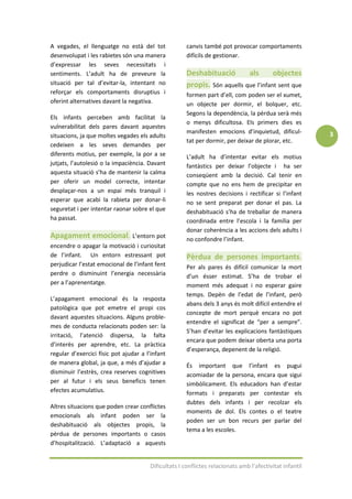 A vegades, el llenguatge no està del tot              canvis també pot provocar comportaments
desenvolupat i les rabietes són una manera            difícils de gestionar.
d’expressar les seves necessitats i
sentiments. L’adult ha de preveure la                 Deshabituació        als       objectes
situació per tal d’evitar-la, intentant no            propis. Són aquells que l’infant sent que
reforçar els comportaments disruptius i               formen part d’ell, com poden ser el xumet,
oferint alternatives davant la negativa.              un objecte per dormir, el bolquer, etc.
                                                      Segons la dependència, la pèrdua serà més
Els infants perceben amb facilitat la
                                                      o menys dificultosa. Els primers dies es
vulnerabilitat dels pares davant aquestes
                                                      manifesten emocions d’inquietud, dificul-          3
situacions, ja que moltes vegades els adults
                                                      tat per dormir, per deixar de plorar, etc.
cedeixen a les seves demandes per
diferents motius, per exemple, la por a se            L’adult ha d’intentar evitar els motius
jutjats, l’autolesió o la impaciència. Davant         fantàstics per deixar l’objecte i ha ser
aquesta situació s’ha de mantenir la calma            conseqüent amb la decisió. Cal tenir en
per oferir un model correcte, intentar                compte que no ens hem de precipitar en
desplaçar-nos a un espai més tranquil i               les nostres decisions i rectificar si l’infant
esperar que acabi la rabieta per donar-li             no se sent preparat per donar el pas. La
seguretat i per intentar raonar sobre el que          deshabituació s’ha de treballar de manera
ha passat.                                            coordinada entre l’escola i la família per
                                                      donar coherència a les accions dels adults i
Apagament emocional. L’entorn pot                     no confondre l’infant.
encendre o apagar la motivació i curiositat
de l’infant. Un entorn estressant pot                 Pèrdua de persones importants.
perjudicar l’estat emocional de l’infant fent         Per als pares és difícil comunicar la mort
perdre o disminuint l’energia necessària              d’un ésser estimat. S’ha de trobar el
per a l’aprenentatge.                                 moment més adequat i no esperar gaire
                                                      temps. Depèn de l’edat de l’infant, però
L’apagament emocional és la resposta
                                                      abans dels 3 anys és molt difícil entendre el
patològica que pot emetre el propi cos
                                                      concepte de mort perquè encara no pot
davant aquestes situacions. Alguns proble-
                                                      entendre el significat de “per a sempre”.
mes de conducta relacionats poden ser: la
                                                      S’han d’evitar les explicacions fantàstiques
irritació, l’atenció dispersa, la falta
                                                      encara que podem deixar oberta una porta
d’interès per aprendre, etc. La pràctica
                                                      d’esperança, depenent de la religió.
regular d’exercici físic pot ajudar a l’infant
de manera global, ja que, a més d’ajudar a            És important que l’infant es pugui
disminuir l’estrès, crea reserves cognitives          acomiadar de la persona, encara que sigui
per al futur i els seus beneficis tenen               simbòlicament. Els educadors han d’estar
efectes acumulatius.                                  formats i preparats per contestar els
                                                      dubtes dels infants i per recolzar els
Altres situacions que poden crear conflictes
                                                      moments de dol. Els contes o el teatre
emocionals als infant poden ser la
                                                      poden ser un bon recurs per parlar del
deshabituació als objectes propis, la
                                                      tema a les escoles.
pèrdua de persones importants o casos
d’hospitalització. L’adaptació a aquests


                                       Dificultats I conflictes relacionats amb l’afectivitat infantil
 