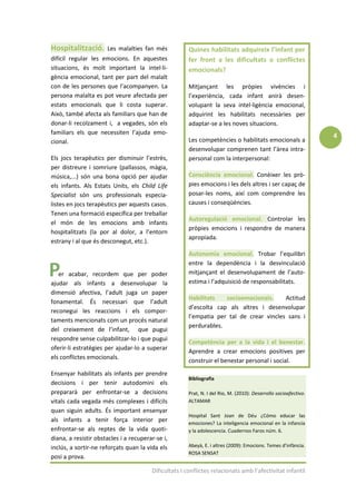 Hospitalització.      Les malalties fan més            Quines habilitats adquireix l’infant per
difícil regular les emocions. En aquestes              fer front a les dificultats o conflictes
situacions, és molt important la intel·li-             emocionals?
gència emocional, tant per part del malalt
con de les persones que l’acompanyen. La               Mitjançant les pròpies vivències i
persona malalta es pot veure afectada per              l’experiència, cada infant anirà desen-
estats emocionals que li costa superar.                volupant la seva intel·ligència emocional,
Això, també afecta als familiars que han de            adquirint les habilitats necessàries per
donar-li recolzament i, a vegades, són els             adaptar-se a les noves situacions.
familiars els que necessiten l’ajuda emo-
                                                                                                                  4
cional.                                                Les competències o habilitats emocionals a
                                                       desenvolupar comprenen tant l’àrea intra-
Els jocs terapèutics per disminuir l’estrès,           personal com la interpersonal:
per distreure i somriure (pallassos, màgia,
música,...) són una bona opció per ajudar              Consciència emocional. Conèixer les prò-
els infants. Als Estats Units, els Child Life          pies emocions i les dels altres i ser capaç de
Specialist són uns professionals especia-              posar-les noms, així com comprendre les
listes en jocs terapèutics per aquests casos.          causes i conseqüències.
Tenen una formació específica per treballar
                                                       Autoregulació emocional. Controlar les
el món de les emocions amb infants
                                                       pròpies emocions i respondre de manera
hospitalitzats (la por al dolor, a l’entorn
                                                       apropiada.
estrany i al que és desconegut, etc.).
                                                       Autonomia emocional. Trobar l’equilibri
                                                       entre la dependència i la desvinculació
   er acabar, recordem que per poder                   mitjançant el desenvolupament de l’auto-
ajudar als infants a desenvolupar la                   estima i l’adquisició de responsabilitats.
dimensió afectiva, l’adult juga un paper
                                                       Habilitats   socioemocionals.     Actitud
fonamental. És necessari que l’adult
                                                       d’escolta cap als altres i desenvolupar
reconegui les reaccions i els compor-
                                                       l’empatia per tal de crear vincles sans i
taments mencionats com un procés natural
                                                       perdurables.
del creixement de l’infant, que pugui
respondre sense culpabilitzar-lo i que pugui
                                                       Competència per a la vida i el benestar.
oferir-li estratègies per ajudar-lo a superar
                                                       Aprendre a crear emocions positives per
els conflictes emocionals.
                                                       construir el benestar personal i social.
Ensenyar habilitats als infants per prendre
                                                       Bibliografia
decisions i per tenir autodomini els
prepararà per enfrontar-se a decisions                 Prat, N. I del Rio, M. (2010): Desarrollo socioafectivo.
vitals cada vegada més complexes i difícils            ALTAMAR
quan siguin adults. És important ensenyar
                                                       Hospital Sant Joan de Déu ¿Cómo educar las
als infants a tenir força interior per                 emociones? La inteligencia emocional en la infancia
enfrontar-se als reptes de la vida quoti-              y la adolescencia. Cuadernos Faros núm. 6.
diana, a resistir obstacles i a recuperar-se i,
inclús, a sortir-ne reforçats quan la vida els         Abeyà, E. i altres (2009): Emocions. Temes d’infància.
                                                       ROSA SENSAT
posi a prova.

                                        Dificultats I conflictes relacionats amb l’afectivitat infantil
 