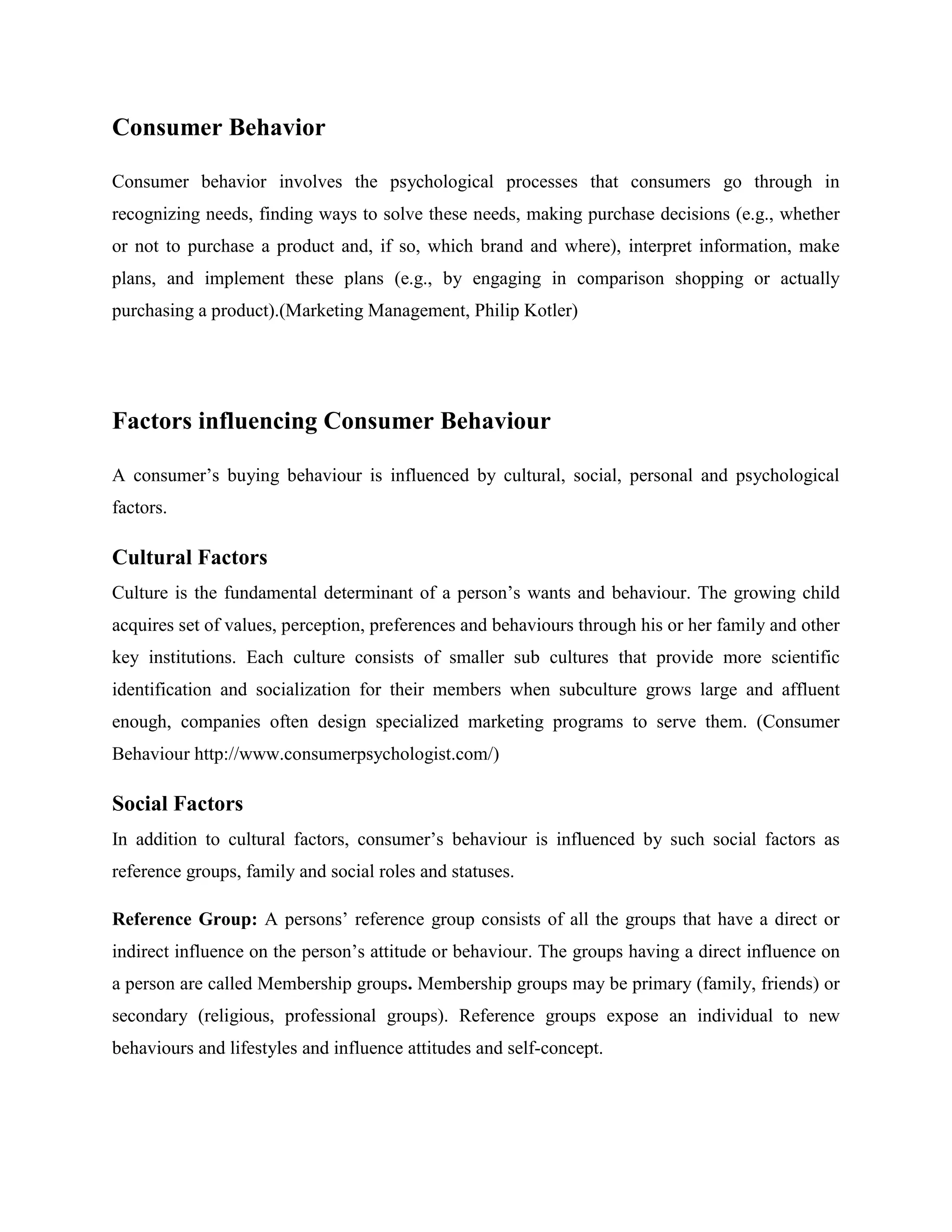 Consumer Behavior

Consumer behavior involves the psychological processes that consumers go through in
recognizing needs, finding ways to solve these needs, making purchase decisions (e.g., whether
or not to purchase a product and, if so, which brand and where), interpret information, make
plans, and implement these plans (e.g., by engaging in comparison shopping or actually
purchasing a product).(Marketing Management, Philip Kotler)




Factors influencing Consumer Behaviour

A consumer’s buying behaviour is influenced by cultural, social, personal and psychological
factors.

Cultural Factors
Culture is the fundamental determinant of a person’s wants and behaviour. The growing child
acquires set of values, perception, preferences and behaviours through his or her family and other
key institutions. Each culture consists of smaller sub cultures that provide more scientific
identification and socialization for their members when subculture grows large and affluent
enough, companies often design specialized marketing programs to serve them. (Consumer
Behaviour http://www.consumerpsychologist.com/)

Social Factors
In addition to cultural factors, consumer’s behaviour is influenced by such social factors as
reference groups, family and social roles and statuses.

Reference Group: A persons’ reference group consists of all the groups that have a direct or
indirect influence on the person’s attitude or behaviour. The groups having a direct influence on
a person are called Membership groups. Membership groups may be primary (family, friends) or
secondary (religious, professional groups). Reference groups expose an individual to new
behaviours and lifestyles and influence attitudes and self-concept.
 